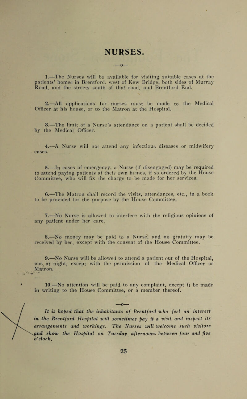 NURSES. —o— 1.—The Nurses will be available for visiting suitable cases at the patients’ homes in Brentford, west of Ivew Bridge, both sides of Murray Road, and the streets south of that road, and Brentford End. 2.—All applications for nurses must be made to the Medical Officer at his house, or to the Matron at the Hospital. 3.—The limit of a Nurse’s attendance on a patient shall be decided by the Medical Officer. 4.—A Nurse will not attend any infectious diseases or midwifery cases. 5.—In cases of emergency, a Nurse (if disengaged) may be required to attend paying patients at their own hemes, if so ordered by the House Committee, who will fix the charge to be made for her services. 6. —The Matron shall record the visits, attendances, etc., in a book to be provided for the purpose by the House Committee. 7. —No Nurse is allowed to interfere with the religious opinions of any patient under her care. 8.—No money may be paid to a Nurse, and no gratuity may be received by her, except with the consent of the House Committee. 9.—No Nurse will be allowed to attend a patient out of the Hospital, norN at night, except with the permission of the Medical Officer or Matron. 10.—No attention will be paid to any complaint, except it be made1 in writing to the House Committee, or a member thereof. It is hoped that the inhabitants of Brentford who feel an interest in the Brentford Hospital will sometimes pay it a visit and inspect its arrangements and workings. The Nurses will welcome such visitors gnd show the Hospital on Tuesday afternoons between four and five o’clock.