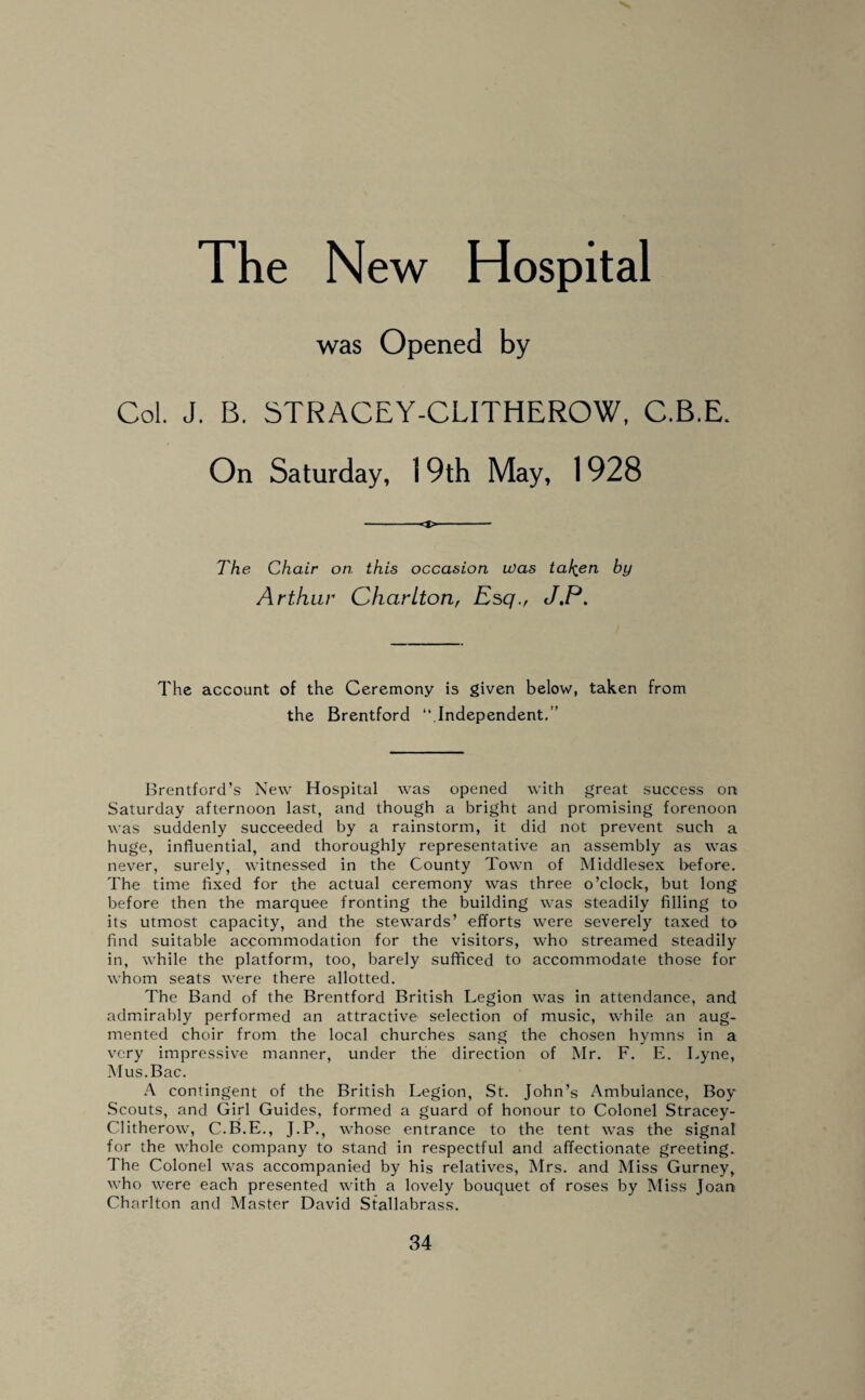 The New Hospital was Opened by Col. J. B. STRACEY-CLITHEROW, C.B.E. On Saturday, 19th May, 1928 -<t>- The Chair on. this occasion was ta^en by Arthur Charlton, Esq., J.P. The account of the Ceremony is given below, taken from the Brentford “ Independent.” Brentford’s New Hospital was opened with great success on Saturday afternoon last, and though a bright and promising forenoon was suddenly succeeded by a rainstorm, it did not prevent such a huge, influential, and thoroughly representative an assembly as was never, surely, witnessed in the County Town of Middlesex before. The time fixed for the actual ceremony was three o’clock, but long before then the marquee fronting the building was steadily filling to its utmost capacity, and the stewards’ efforts were severely taxed to find suitable accommodation for the visitors, who streamed steadily in, while the platform, too, barely sufficed to accommodate those for whom seats were there allotted. The Band of the Brentford British Legion was in attendance, and admirably performed an attractive selection of music, while an aug¬ mented choir from the local churches sang the chosen hymns in a very impressive manner, under the direction of Mr. F. E. Lyne, Mus.Bac. A contingent of the British Legion, St. John’s Ambulance, Boy Scouts, and Girl Guides, formed a guard of honour to Colonel Stracey- Clitherow, C.B.E., J.P., whose entrance to the tent was the signal for the whole company to stand in respectful and affectionate greeting. The Colonel was accompanied by his relatives, Mrs. and Miss Gurney, who were each presented with a lovely bouquet of roses by Miss Joan Charlton and Master David Stallabrass.