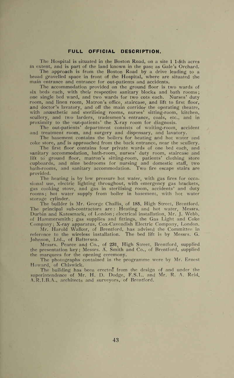 FULL OFFICIAL DESCRIPTION. The Hospital is situated in the Boston Road, on a site 1 l-5th acres in extent, and is part of the land known in the past as Gale’s Orchard. The approach is from the Boston Road by a drive leading to a broad gravelled space in front of the Hospital, where are situated the main entrance and entrance for out-patients and accidents. The accommodation provided on the ground floor is two wards of six beds each, with their respective sanitary blocks and bath rooms; one single bed ward, and two wards for two cots each. Nurses’ duty room, and linen room, Matron’s office, staircase, and lift to first floor, and doctor’s lavatory, and off the main corridor the operating theatre, with anaesthetic and sterilising rooms, nurses’ sitting-room, kitchen, scullery, and two larders, tradesmen’s entrance, coals, etc., and in proximity to the out-patients’ the X-ray room for diagnosis. The out-patients’ department consists of waiting-room, accident and treatment room, and surgery and dispensary, and lavatory. The basement contains the boilers for heating and hot water and coke store, ancfis approached from the back entrance, near the scullery. The first floor contains four private wards of one bed each, and sanitary accommodation, bath-room, nurses’ duty room, staircase and lift to ground floor, matron’s sitting-room, patients’ clothing store cupboards, and nine bedrooms for nursing and domestic staff, two bath-rooms, and sanitary accommodation. Two fire escape stairs are provided. The heating is by low pressure hot water, with gas fires for occa¬ sional use, electric lighting throughout, with emergency gas brackets, gas cooking stove, and gas in sterilising room, accidents’ and duty rooms; hot water supply from boiler in basement, with hot water storage cylinder. The builder is Mr. George Challis, of 185, High Street, Brentford. The principal sub-contractors are : Heating and hot water, Messrs. Durbin and Ivatesmark, of London; electrical installation, Mr. J. Webb, of Hammersmith; gas supplies and fittings, the Gas Light and Coke Company; X-ray apparatus, Cox-Cavendish Electric Company, London. Mr. Harold Walker, of Brentford, has advised the Committee in reference to the wireless installation. The bed lift is by Messrs. G. Johnson, Ltd., of Battersea. Messrs. Pearce and Co., of 231, High Street, Brentford, supplied the presentation key; Messrs. A. Smith and Co., of Brentford, supplied the marquees for the opening ceremony. The photographs contained in the programme were by Mr. Ernest Howard, of Chiswick. The building has been erectecT from the design of and under the superintendence of Mr. H. D. Dodge, F.S.T., and Mr. R. A. Reid, A.R.T.B.A., architects and surveyors, of Brentford.