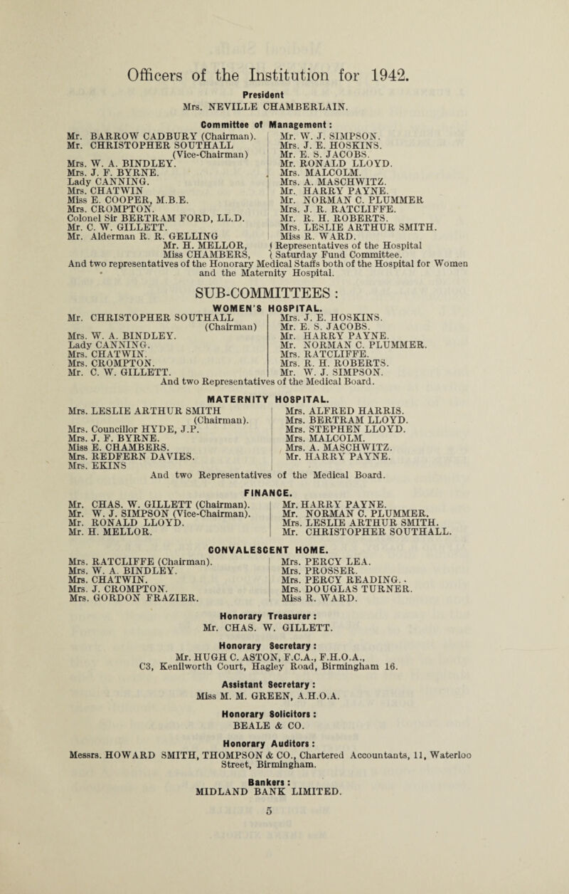 Officers of the Institution for 1942. President Mrs. NEVILLE CHAMBERLAIN. Committee of Mr. BARROW CADBURY (Chairman). Mr. CHRISTOPHER SOUTHALL (Vice-Chairman) Mrs. W. A. BINDLEY. Mrs. J. F. BYRNE. Lady CANNING. Mrs. CHATWIN Miss E. COOPER, M.B.E. Mrs. CROMPTON. Colonel Sir BERTRAM FORD, LL.D. Mr. C. W. GILLETT. Mr. Alderman R. R. GELLING Mr. H. MELLOR, Miss CHAMBERS, Management: Mr. W. J. SIMPSON. Mrs. J. E. HOSKINS. Mr. E. S. JACOBS. Mr. RONALD LLOYD. . Mrs. MALCOLM. Mrs. A. MASCHWITZ. Mr. HARRY PAYNE. Mr. NORMAN C. PLUMMER Mrs. J. R. RATCLIFFE. Mr. R. H. ROBERTS. Mrs. LESLIE ARTHUR SMITH. Miss R. WARD. I Representatives of the Hospital 1 Saturday Fund Committee. And two representatives of the Honorary Medical Staffs both of the Hospital for Women • and the Maternity Hospital. SUB-COMMITTEES : WOMEN’S HOSPITAL. Mr. CHRISTOPHER SOUTHALL (Chairman) Mrs. W. A. BINDLEY. Lady CANNING. Mrs. CHATWIN. Mrs. CROMPTON. Mr. C. W. GILLETT. Mrs. J. E. HOSKINS. Mr. E. S. JACOBS. Mr. HARRY PAYNE. Mr. NORMAN C. PLUMMER. Mrs. RATCLIFFE. Mrs. R. H. ROBERTS. Mr. W. J. SIMPSON. And two Representatives of the Medical Board. MATERNITY HOSPITAL. Mrs. LESLIE ARTHUR SMITH (Chairman). Mrs. Councillor HYDE, J.P. Mrs. J. F. BYRNE. Miss E. CHAMBERS. Mrs. REDFERN DAVIES. Mrs. EKINS And two Representatives of the Medical Board. Mrs. ALFRED HARRIS. Mrs. BERTRAM LLOYD. Mrs. STEPHEN LLOYD. Mrs. MALCOLM. Mrs. A. MASCHWITZ. Mr. HARRY PAYNE. FINANCE. Mr. CHAS. W. GILLETT (Chairman). Mr. W. J. SIMPSON (Vice-Chairman). Mr. RONALD LLOYD. Mr. H. MELLOR. Mr. HARRY PAYNE. Mr. NORMAN C. PLUMMER. Mrs. LESLIE ARTHUR SMITH. Mr. CHRISTOPHER SOUTHALL. CONVALESCENT HOME. Mrs. RATCLIFFE (Chairman). Mrs. W. A. BINDLEY. Mrs. CHATWIN. Mrs. J. CROMPTON. Mrs. GORDON FRAZIER. Mrs. PERCY LEA. Mrs. PROSSER. Mrs. PERCY READING. . Mrs. DOUGLAS TURNER. Miss R. WARD. Honorary Treasurer: Mr. CHAS. W. GILLETT. Honorary Secretary: Mr. HUGH C. ASTON, F.C.A., F.H.O.A., C3, Kenilworth Court, Hagley Road, Birmingham 16. Assistant Secretary: Miss M. M. GREEN, A.H.O.A. Honorary Solicitors: BEALE & CO. Honorary Auditors : Messrs. HOWARD SMITH, THOMPSON & CO., Chartered Accountants, 11, Waterloo Street, Birmingham. Bankers: MIDLAND BANK LIMITED.