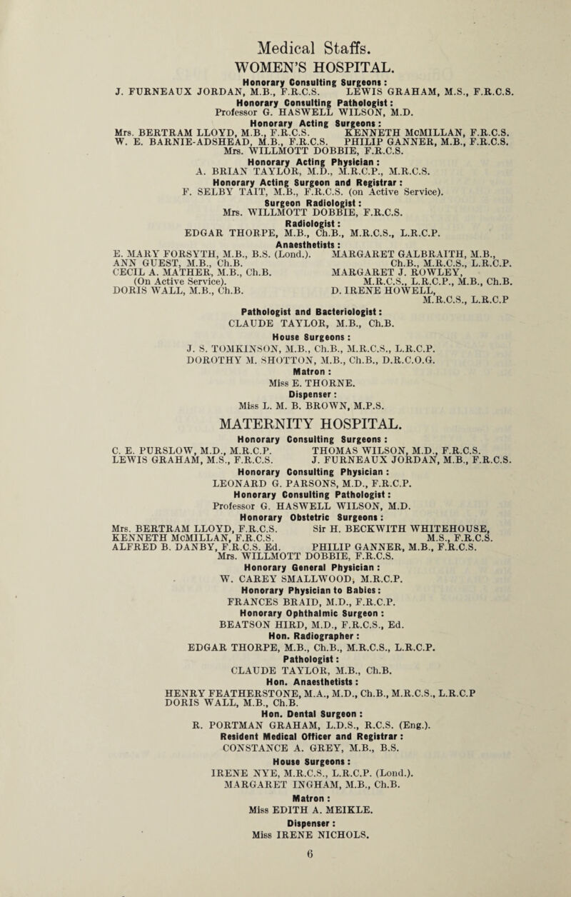 Medical Staffs. WOMEN’S HOSPITAL. Honorary Consulting Surgeons : J. FURNEAUX JORDAN, M.B., F.R.C.S. LEWIS GRAHAM, M.S., F.R.C.S. Honorary Consulting Pathologist: Professor G. HASWELL WILSON, M.D. Honorary Acting Surgeons : Mrs. BERTRAM LLOYD, M.B., F.R.C.S. KENNETH MCMILLAN, F.R.C.S. W. E. BARNIE-ADSHEAD, M.B., F.R.C.S. PHILIP GANNER, M.B., F.R.C.S. Mrs. WILLMOTT DOBBIE, F.R.C.S. Honorary Acting Physician : A. BRIAN TAYLOR, M.D., M.R.C.P., M.R.C.S. Honorary Acting Surgeon and Registrar: F. SELBY TAIT, M.B., F.R.C.S. (on Active Service). Surgeon Radiologist: Mrs. WILLMOTT DOBBIE, F.R.C.S. Radiologist: EDGAR THORPE, M.B., Ch.B., M.R.C.S., L.R.C.P. Anaesthetists: E. MARY FORSYTH, M.B., B.S. (Lond.). MARGARET GALBRAITH, M.B., ANN GUEST, M.B., Ch.B. Ch.B., M.R.C.S., L.R.C.P. CECIL A. MATHER, M.B., Ch.B. MARGARET J. ROWLEY, (On Active Service). M.R.C.S., L.R.C.P., M.B., Ch.B. DORIS WALL, M.B., Ch.B. D. IRENE HOWELL, M.R.C.S., L.R.C.P Pathologist and Bacteriologist: CLAUDE TAYLOR, M.B., Ch.B. House Surgeons : J. S. TOMKINSON, M.B., Ch.B., M.R.C.S., L.R.C.P. DOROTHY M. SHOTTON, M.B., Ch.B., D.R.C.O.G. Matron : Miss E. THORNE. Dispenser: Miss L. M. B. BROWN, M.P.S. MATERNITY HOSPITAL. Honorary Consulting Surgeons: C. E. PURSLOW, M.D., M.R.C.P. THOMAS WILSON, M.D., F.R.C.S. LEWIS GRAHAM, M.S., F.R.C.S. J. FURNEAUX JORDAN, M.B., F.R.C.S. Honorary Consulting Physician : LEONARD G. PARSONS, M.D., F.R.C.P. Honorary Consulting Pathologist: Professor G. HASWELL WILSON, M.D. Honorary Obstetric Surgeons : Mrs. BERTRAM LLOYD, F.R.C.S. Sir H. BECKWITH WHITEHOUSE, KENNETH MCMILLAN, F.R.C.S. M.S., F.R.C.S. ALFRED B. DANBY, F.R.C.S. Ed. PHILIP GANNER, M.B., F.R.C.S. Mrs. WILLMOTT DOBBIE, F.R.C.S. Honorary General Physician : W. CAREY SMALLWOOD, M.R.C.P. Honorary Physician to Babies: FRANCES BRAID, M.D., F.R.C.P. Honorary Ophthalmic Surgeon : BEATSON HIRD, M.D., F.R.C.S., Ed. Hon. Radiographer: EDGAR THORPE, M.B., Ch.B., M.R.C.S., L.R.C.P. Pathologist: CLAUDE TAYLOR, M.B., Ch.B. Hon. Anaesthetists : HENRY FEATHERSTONE, M.A., M.D., Ch.B., M.R.C.S., L.R.C.P DORIS WALL, M.B., Ch.B. Hon. Dental Surgeon : R. PORTMAN GRAHAM, L.D.S., R.C.S. (Eng.). Resident Medical Officer and Registrar: CONSTANCE A. GREY, M.B., B.S. House Surgeons: IRENE NYE, M.R.C.S., L.R.C.P. (Lond.). MARGARET INGHAM, M.B., Ch.B. Matron : Miss EDITH A. MEIKLE. Dispenser: Miss IRENE NICHOLS.