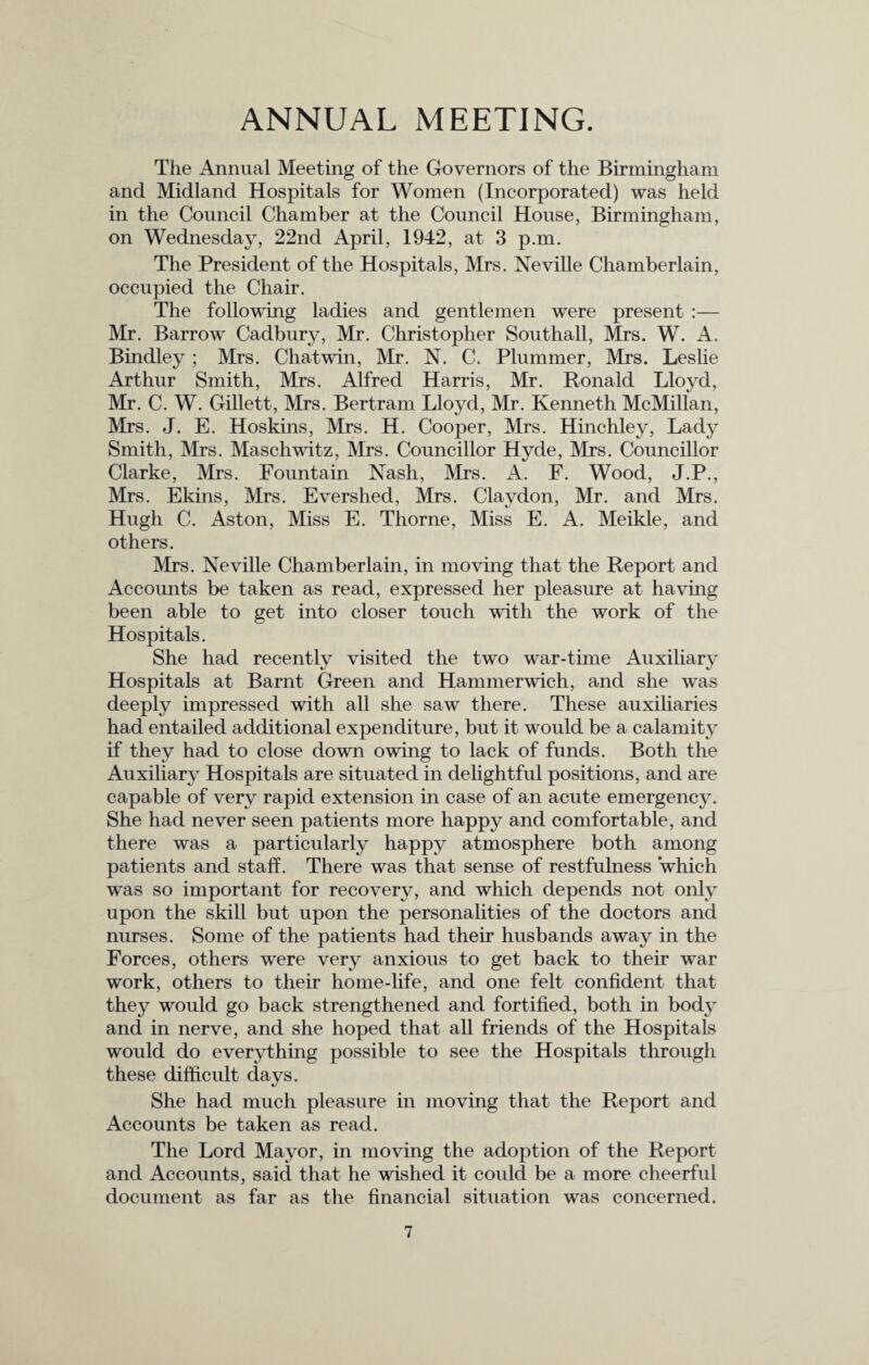 ANNUAL MEETING. The Annual Meeting of the Governors of the Birmingham and Midland Hospitals for Women (Incorporated) was held in the Council Chamber at the Council House, Birmingham, on Wednesday, 22nd April, 1942, at 3 p.m. The President of the Hospitals, Mrs. Neville Chamberlain, occupied the Chair. The following ladies and gentlemen were present :— Mr. Barrow Cadbury, Mr. Christopher Southall, Mrs. W. A. Bindley; Mrs. Chatwin, Mr. N. C. Plummer, Mrs. Leslie Arthur Smith, Mrs. Alfred Harris, Mr. Ronald Lloyd, Mr. C. W. Gillett, Mrs. Bertram Lloyd, Mr. Kenneth McMillan, Mrs. J. E. Hoskins, Mrs. H. Cooper, Mrs. Hinchley, Lady Smith, Mrs. Maschwitz, Mrs. Councillor Hyde, Mrs. Councillor Clarke, Mrs. Fountain Nash, Mrs. A. F. Wood, J.P., Mrs. Ekins, Mrs. Evershed, Mrs. Claydon, Mr. and Mrs. Hugh C. Aston, Miss E. Thorne, Miss E. A. Meikle, and others. Mrs. Neville Chamberlain, in moving that the Report and Accounts be taken as read, expressed her pleasure at having been able to get into closer touch with the work of the Hospitals. She had recently visited the two war-time Auxiliary Hospitals at Barnt Green and Hammerwich, and she was deeply impressed with all she saw there. These auxiliaries had entailed additional expenditure, but it would be a calamity if they had to close down owing to lack of funds. Both the Auxiliary Hospitals are situated in delightful positions, and are capable of very rapid extension in case of an acute emergency. She had never seen patients more happy and comfortable, and there was a particularly happy atmosphere both among patients and staff. There was that sense of restfulness which was so important for recovery, and which depends not only upon the skill but upon the personalities of the doctors and nurses. Some of the patients had their husbands away in the Forces, others were very anxious to get back to their war work, others to their home-life, and one felt confident that they would go back strengthened and fortified, both in body and in nerve, and she hoped that all friends of the Hospitals would do everything possible to see the Hospitals through these difficult days. She had much pleasure in moving that the Report and Accounts be taken as read. The Lord Mayor, in moving the adoption of the Report and Accounts, said that he wished it could be a more cheerful document as far as the financial situation was concerned.