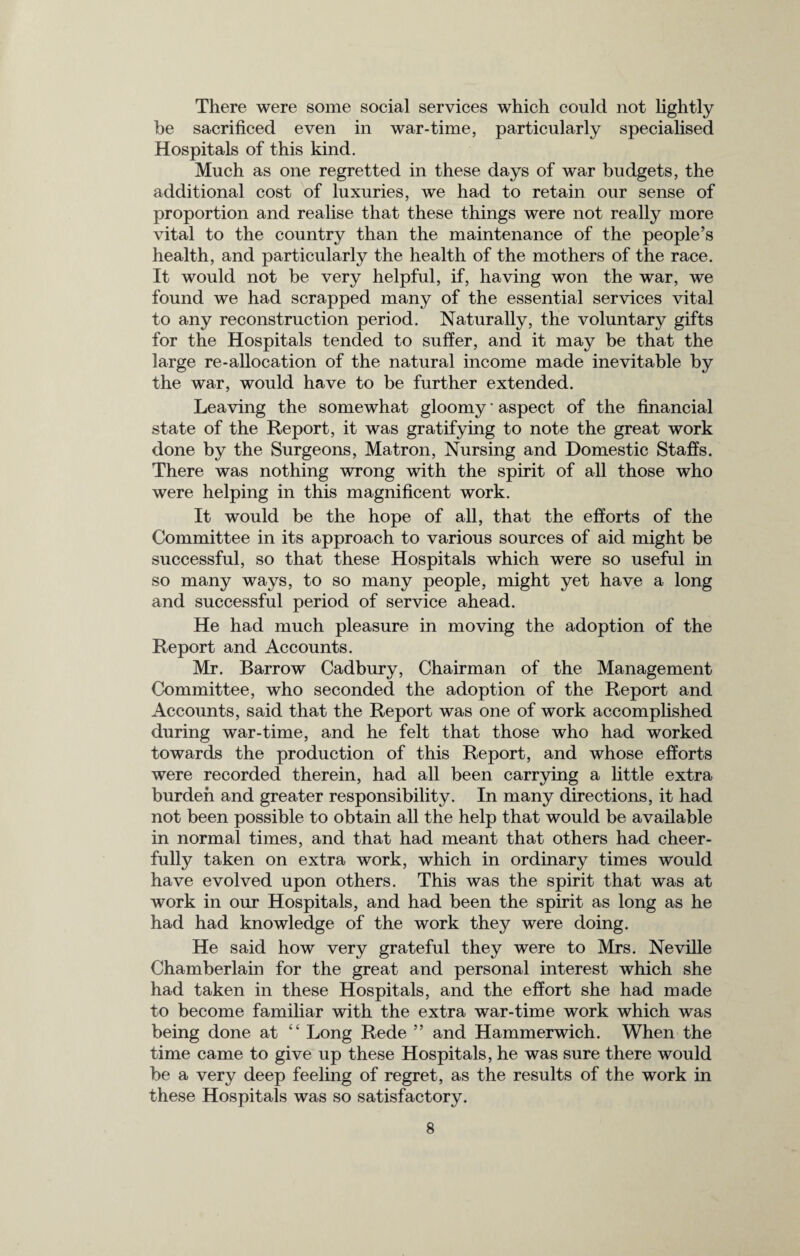 There were some social services which could not lightly be sacrificed even in war-time, particularly specialised Hospitals of this kind. Much as one regretted in these days of war budgets, the additional cost of luxuries, we had to retain our sense of proportion and realise that these things were not really more vital to the country than the maintenance of the people’s health, and particularly the health of the mothers of the race. It would not be very helpful, if, having won the war, we found we had scrapped many of the essential services vital to any reconstruction period. Naturally, the voluntary gifts for the Hospitals tended to suffer, and it may be that the large re-allocation of the natural income made inevitable by the war, would have to be further extended. Leaving the somewhat gloomy * aspect of the financial state of the Report, it was gratifying to note the great work done by the Surgeons, Matron, Nursing and Domestic Staffs. There was nothing wrong with the spirit of all those who were helping in this magnificent work. It would be the hope of all, that the efforts of the Committee in its approach to various sources of aid might be successful, so that these Hospitals which were so useful in so many ways, to so many people, might yet have a long and successful period of service ahead. He had much pleasure in moving the adoption of the Report and Accounts. Mr. Barrow Cadbury, Chairman of the Management Committee, who seconded the adoption of the Report and Accounts, said that the Report was one of work accomplished during war-time, and he felt that those who had worked towards the production of this Report, and whose efforts were recorded therein, had all been carrying a little extra burden and greater responsibility. In many directions, it had not been possible to obtain all the help that would be available in normal times, and that had meant that others had cheer¬ fully taken on extra work, which in ordinary times would have evolved upon others. This was the spirit that was at work in our Hospitals, and had been the spirit as long as he had had knowledge of the work they were doing. He said how very grateful they were to Mrs. Neville Chamberlain for the great and personal interest which she had taken in these Hospitals, and the effort she had made to become familiar with the extra war-time work which was being done at “ Long Rede ” and Hammerwich. When the time came to give up these Hospitals, he was sure there would be a very deep feeling of regret, as the results of the work in these Hospitals was so satisfactory.