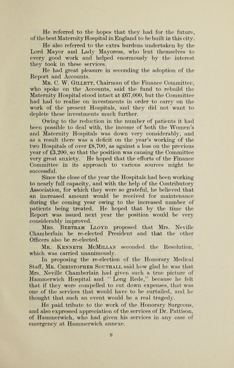 He referred to the hopes that they had for the future, of the best Maternity Hospital in England to be built in this city. He also referred to the extra burdens undertaken by the Lord Mayor and Lady Mayoress, who lent themselves to every good work and helped enormously by the interest they took in these services. He had great pleasure in seconding the adoption of the Report and Accounts. Mu. C. W. G-illett, Chairman of the Finance Committee, who spoke on the Accounts, said the fund to rebuild the Maternity Hospital stood intact at £67,000, but the Committee had had to realise on investments in order to carry on the work of the present Hospitals, and they did not want to deplete these investments much further. Owing to the reduction in the number of patients it had been possible to deal with, the income of both the Women’s and Maternity Hospitals was down very considerably, and as a result there was a deficit on the year’s working of the two Hospitals of over £8,700, as against a loss on the previous year of £3,200, so that the position was causing the Committee very great anxiety. He hoped that the efforts of the Finance Committee in its approach to various sources might be successful. Since the close of the year the Hospitals had been working to nearly full capacity, and with the help of the Contributory Association, for which they were so grateful, he believed that an increased amount would be received for maintenance during the coming year owing to the increased number of patients being treated. He hoped that by the time the Report was issued next year the position would be very considerably improved. Mrs. Bertram Lloyd proposed that Mrs. Neville Chamberlain be re-elected President and that the other Officers also be re-elected. Mr. Kenneth McMillan seconded the Resolution, which was carried unanimously. In proposing the re-election of the Honorary Medical Staff, Mr. Christopher Southall said how glad he was that Mrs. Neville Chamberlain had given such a true picture of Hammerwich Hospital and “ Long Rede,” because he felt that if they were compelled to cut down expenses, that was one of the services that would have to be curtailed, and he thought that such an event would be a real tragedy. He paid tribute to the work of the Honorary Surgeons, and also expressed appreciation of the services of Dr. Pattison, of Hammerwich, who had given his services in any case of emergency at Hammerwich annexe.