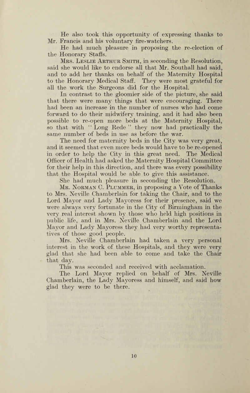 He also took this opportunity of expressing thanks to Mr. Francis and his voluntary fire-watchers. He had much pleasure in proposing the re-election of the Honorary Staffs. Mrs. Leslie Arthur Smith, in seconding the Resolution, said she would like to endorse all that Mr. Southall had said, and to add her thanks on behalf of the Maternity Hospital to the Honorary Medical Staff. They were most grateful for all the work the Surgeons did for the Hospital. In contrast to the gloomier side of the picture, she said that there were many things that were encouraging. There had been an increase in the number of nurses who had come forward to do their midwifery training, and it had also been possible to re-open more beds at the Maternity Hospital, so that with “ Long Rede ” they now had practically the same number of beds in use as before the war. The need for maternity beds in the City was very great, and it seemed that even more beds would have to be re-opened in order to help the City in this great need. The Medical Officer of Health had asked the Maternity Hospital Committee for their help in this direction, and there was every possibility that the Hospital would be able to give this assistance. She had much pleasure in seconding the Resolution. Mr. Norman C. Plummer, in proposing a Vote of Thanks to Mrs. Neville Chamberlain for taking the Chair, and to the Lord Mayor and Lady Mayoress for their presence, said we were always very fortunate in the City of Birmingham in the very real interest shown by those who held high positions in public life, and in Mrs. Neville Chamberlain and the Lord Mayor and Lady Mayoress they had very worthy representa¬ tives of those good people. Mrs. Neville Chamberlain had taken a very personal interest in the work of these Hospitals, and they were very glad that she had been able to come and take the Chair that day. This was seconded and received with acclamation. The Lord Mayor replied on behalf of Mrs. Neville Chamberlain, the Lady Mayoress and himself, and said how glad they were to be there.