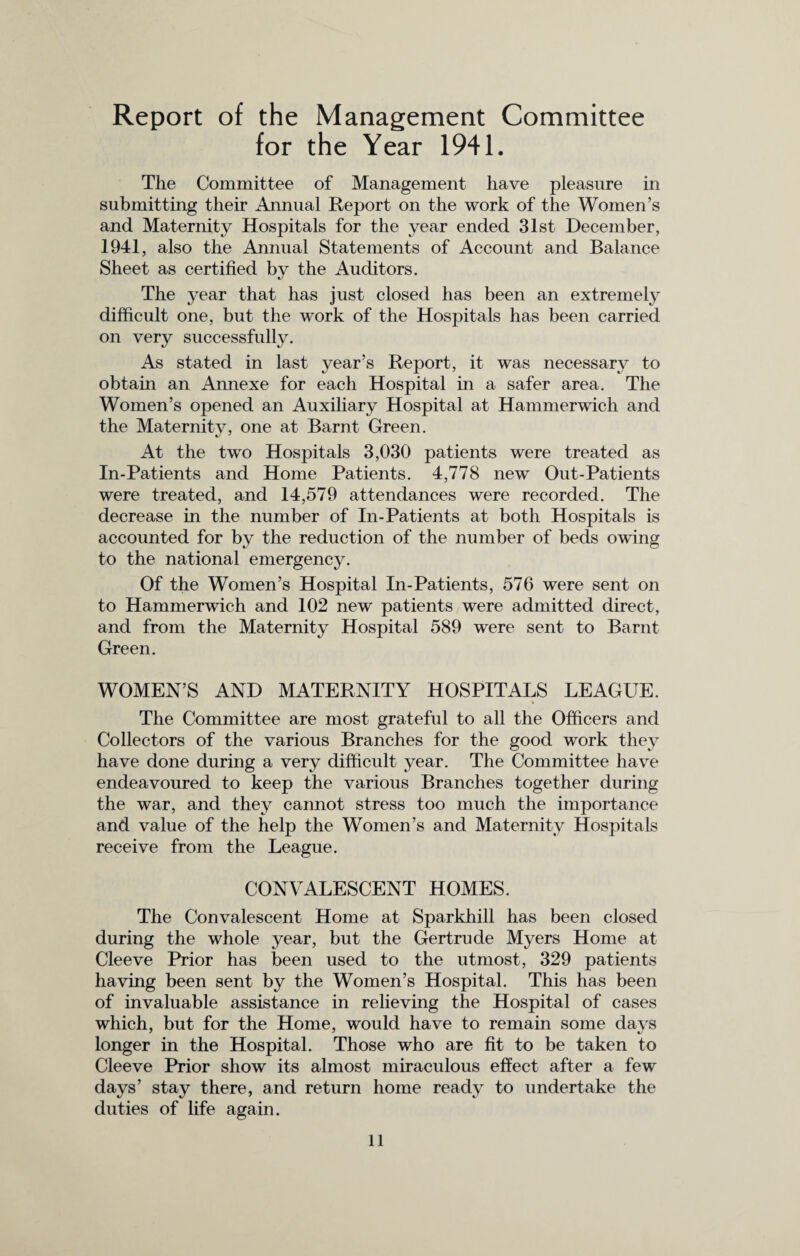 Report of the Management Committee for the Year 1941. The Committee of Management have pleasure in submitting their Annual Report on the work of the Women’s and Maternity Hospitals for the year ended 31st December, 1941, also the Annual Statements of Account and Balance Sheet as certified by the Auditors. The year that has just closed has been an extremely difficult one, but the work of the Hospitals has been carried on very successfully. As stated in last year’s Report, it was necessary to obtain an Annexe for each Hospital in a safer area. The Women’s opened an Auxiliary Hospital at Hammerwich and the Maternity, one at Barnt Green. At the two Hospitals 3,030 patients were treated as In-Patients and Home Patients. 4,778 new Out-Patients were treated, and 14,579 attendances were recorded. The decrease in the number of In-Patients at both Hospitals is accounted for by the reduction of the number of beds owing to the national emergency. Of the Women’s Hospital In-Patients, 576 were sent on to Hammerwich and 102 new patients were admitted direct, and from the Maternity Hospital 589 were sent to Barnt Green. WOMEN’S AND MATERNITY HOSPITALS LEAGUE. The Committee are most grateful to all the Officers and Collectors of the various Branches for the good work they have done during a very difficult year. The Committee have endeavoured to keep the various Branches together during the war, and they cannot stress too much the importance and value of the help the Women’s and Maternity Hospitals receive from the League. CONVALESCENT HOMES. The Convalescent Home at Sparkhill has been closed during the whole year, but the Gertrude Myers Home at Cleeve Prior has been used to the utmost, 329 patients having been sent by the Women’s Hospital. This has been of invaluable assistance in relieving the Hospital of cases which, but for the Home, would have to remain some days longer in the Hospital. Those who are fit to be taken to Cleeve Prior show its almost miraculous effect after a few days’ stay there, and return home ready to undertake the duties of life again.