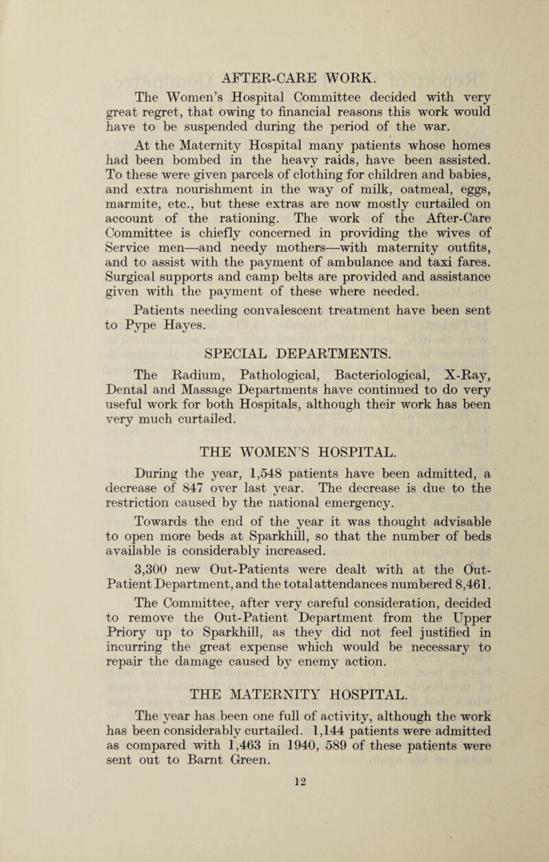 AFTER-CARE WORK. The Women’s Hospital Committee decided with very great regret, that owing to financial reasons this work would have to be suspended during the period of the war. At the Maternity Hospital many patients whose homes had been bombed in the heavy raids, have been assisted. To these were given parcels of clothing for children and babies, and extra nourishment in the way of milk, oatmeal, eggs, marmite, etc., but these extras are now mostly curtailed on account of the rationing. The work of the After-Care Committee is chiefly concerned in providing the wives of Service men—and needy mothers—with maternity outfits, and to assist with the payment of ambulance and taxi fares. Surgical supports and camp belts are provided and assistance given with the payment of these where needed. Patients needing convalescent treatment have been sent to Pype Hayes. SPECIAL DEPARTMENTS. The Radium, Pathological, Bacteriological, X-Ray, Dental and Massage Departments have continued to do very useful work for both Hospitals, although their work has been very much curtailed. THE WOMEN’S HOSPITAL. During the year, 1,548 patients have been admitted, a decrease of 847 over last year. The decrease is due to the restriction caused by the national emergency. Towards the end of the year it was thought advisable to open more beds at Sparkhill, so that the number of beds available is considerably increased. 3,300 new Out-Patients were dealt with at the Out- Patient Department, and the total attendances numbered 8,461. The Committee, after very careful consideration, decided to remove the Out-Patient Department from the Upper Priory up to Sparkhill, as they did not feel justified in incurring the great expense which would be necessary to repair the damage caused by enemy action. THE MATERNITY HOSPITAL. The year has been one full of activity, although the work has been considerably curtailed. 1,144 patients were admitted as compared with 1,463 in 1940, 589 of these patients were sent out to Barnt Green.