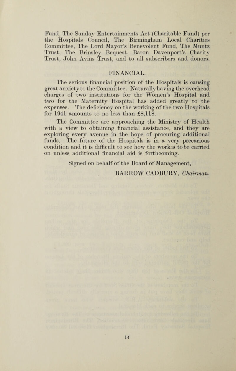 Fund, The Sunday Entertainments Act (Charitable Fund) per the Hospitals Council, The Birmingham Local Charities Committee, The Lord Mayor’s Benevolent Fund, The Muntz Trust, The Brinsley Bequest, Baron Davenport’s Charity Trust, John Avins Trust, and to all subscribers and donors. FINANCIAL. The serious financial position of the Hospitals is causing great anxiety to the Committee. Naturally having the overhead charges of two institutions for the Women’s Hospital and two for the Maternity Hospital has added greatly to the expenses. The deficiency on the working of the two Hospitals for 1941 amounts to no less than £8,118. The Committee are approaching the Ministry of Health with a view to obtaining financial assistance, and they are exploring every avenue in the hope of procuring additional funds. The future of the Hospitals is in a very precarious condition and it is difficult to see how the work is to be carried on unless additional financial aid is forthcoming. Signed on behalf of the Board of Management, BARROW CADBURY, Chairman.