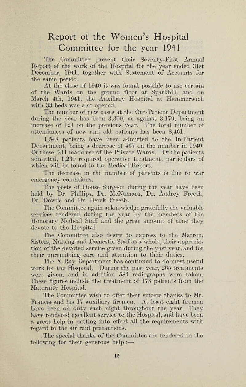 Report of the Women’s Hospital Committee for the year 1941 The Committee present their Seventy-First Annual Report of the work of the Hospital for the year ended 31st December, 1941, together with Statement of Accounts for the same period. At the close of 1940 it was found possible to use certain of the Wards on the ground floor at Sparkhill, and on March 4th, 1941, the Auxiliary Hospital at Hammerwich with 33 beds was also opened. The number of new cases at the Out-Patient Department during the year has been 3,300, as against 3,179, being an increase of 121 on the previous }^ear. The total number of attendances of new and old'patients has been 8,461. 1,548 patients have been admitted to the In-Patient Department, being a decrease of 467 on the number in 1940. Of these, 311 made use of the Private Wards. Of the patients admitted, 1,230 required operative treatment, particulars of which will be found in the Medical Report. The decrease in the number of patients is due to war emergency conditions. The posts of House Surgeon during the year have been held by Dr. Phillips, Dr. McNamara, Dr. Audrey Freeth, Dr. Dowds and Dr. Derek Freeth. The Committee again acknowledge gratefully the valuable services rendered during the year by the members of the Honorary Medical Staff and the great amount of time they devote to the Hospital. The Committee also desire to express to the Matron, Sisters, Nursing and Domestic Staff as a whole, their apprecia¬ tion of the devoted service given during the past year, and for their unremitting care and attention to their duties. The X-Ray Department has continued to do most useful work for the Hospital. During the past year, 265 treatments were given, and in addition 584 radiographs were taken. These figures include the treatment of 178 patients from the Maternity Hospital. The Committee wish to offer their sincere thanks to Mr. Francis and his 17 auxiliary firemen. At least eight firemen have been on duty each night throughout the year. They have rendered excellent service to the Hospital, and have been a great help in putting into effect all the requirements with regard to the air raid precautions. The special thanks of the Committee are tendered to the following for their generous help :—