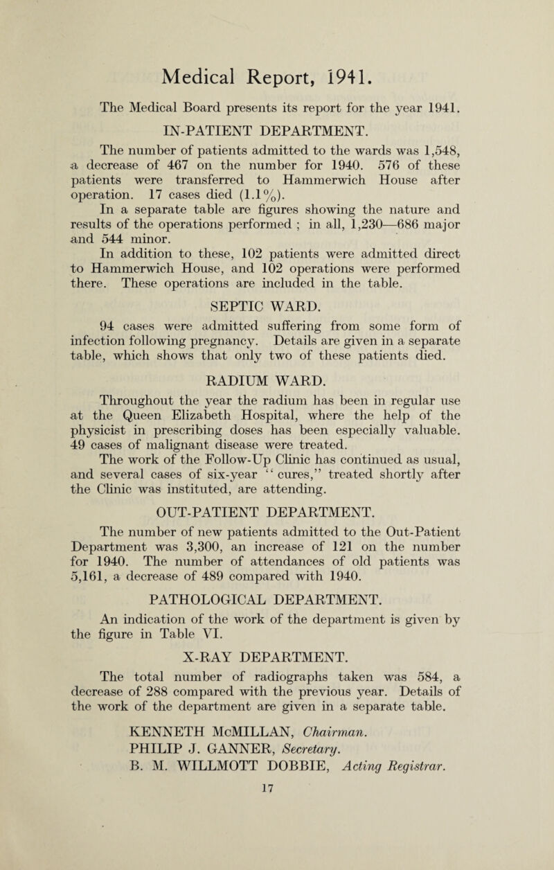 Medical Report, 1941. The Medical Board presents its report for the year 1941. IN-PATIENT DEPARTMENT. The number of patients admitted to the wards was 1,548, a, decrease of 467 on the number for 1940. 576 of these patients were transferred to Hammerwich House after operation. 17 cases died (1.1%). In a separate table are figures showing the nature and results of the operations performed ; in all, 1,230—686 major and 544 minor. In addition to these, 102 patients were admitted direct to Hammerwich House, and 102 operations were performed there. These operations are included in the table. SEPTIC WARD. 94 cases were admitted suffering from some form of infection following pregnancy. Details are given in a separate table, which shows that only two of these patients died. RADIUM WARD. Throughout the year the radium has been in regular use at the Queen Elizabeth Hospital, where the help of the physicist in prescribing doses has been especially valuable. 49 cases of malignant disease were treated. The work of the Follow-Up Clinic has continued as usual, and several cases of six-year “ cures,” treated shortly after the Clinic was instituted, are attending. OUT-PATIENT DEPARTMENT. The number of new patients admitted to the Out-Patient Department was 3,300, an increase of 121 on the number for 1940. The number of attendances of old patients was 5,161, a decrease of 489 compared with 1940. PATHOLOGICAL DEPARTMENT. An indication of the work of the department is given by the figure in Table VI. X-RAY DEPARTMENT. The total number of radiographs taken was 584, a decrease of 288 compared with the previous year. Details of the work of the department are given in a separate table. KENNETH McMILLAN, Chairman. PHILIP J. GANNER, Secretary. B. M. WILLMOTT DOBBIE, Acting Registrar.