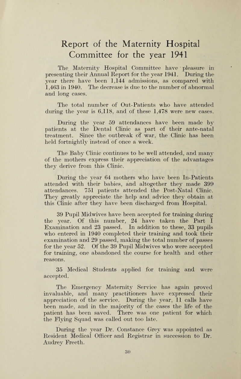 Report of the Maternity Hospital Committee for the year 1941 The Maternity Hospital Committee have pleasure in presenting their Annual Report for the year 1941. During the year there have been 1,144 admissions, as compared with 1,463 in 1940. The decrease is due to the number of abnormal and long cases. The total number of Out-Patients who have attended during the year is 6,118, and of these 1,478 were new cases. During the year 59 attendances have been made by patients at the Dental Clinic as part of their ante-natal treatment. Since the outbreak of war, the Clinic has been held fortnightly instead of once a week. The Baby Clinic continues to be well attended, and many of the mothers express their appreciation of the advantages they derive from this Clinic. During the year 64 mothers who have been In-Patients attended with their babies, and altogether they made 399 attendances. 751 patients attended the Post-Natal Clinic. They greatly appreciate the help and advice they obtain at this Clinic after they have been discharged from Hospital. 39 Pupil Midwives have been accepted for training during the year. Of this number, 24 have taken the Part I Examination and 23 passed. In addition to these, 33 pupils who entered in 1940 completed their training and took their examination and 29 passed, making the total number of passes for the year 52. Of the 39 Pupil Midwives who were accepted for training, one abandoned the course for health and other reasons. 35 Medical Students applied for training and were accepted. The Emergency Maternity Service has again proved invaluable, and many practitioners have expressed their appreciation of the service. During the year, 11 calls have been made, and in the majority of the cases the life of the patient has been saved. There was one patient for which the Plying Squad was called out too late. f During the year Dr. Constance Grey was appointed as Resident Medical Officer and Registrar in succession to Dr. Andrev Freeth.