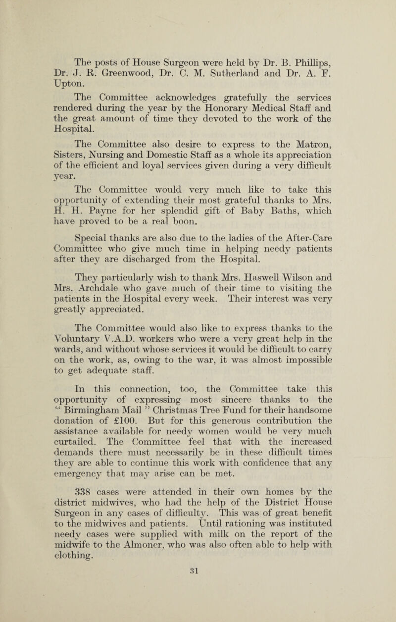 The posts of House Surgeon were held by Dr. B. Phillips, Dr. J. R. Greenwood, Dr. C. M. Sutherland and Dr. A. F. Upton. The Committee acknowledges gratefully the services rendered during the year by the Honorary Medical Staff and the great amount of time they devoted to the work of the Hospital. The Committee also desire to express to the Matron, Sisters, Nursing and Domestic Staff as a whole its appreciation of the efficient and loyal services given during a very difficult year. The Committee would very much like to take this opportunity of extending their most grateful thanks to Mrs. H. H. Payne for her splendid gift of Baby Baths, which have proved to be a real boon. Special thanks are also due to the ladies of the After-Care Committee who give much time in helping needy patients after they are discharged from the Hospital. They particularly wish to thank Mrs. Ha swell Wilson and Mrs. Archdale who gave much of their time to visiting the patients in the Hospital every week. Their interest was very greatly appreciated. The Committee would also like to express thanks to the Voluntary V.A.D. workers who were a very great help in the wards, and without whose services it would be difficult to carry on the work, as, owing to the war, it was almost impossible to get adequate staff. In this connection, too, the Committee take this opportunity of expressing most sincere thanks to the 4,‘ Birmingham Mail ” Christmas Tree Fund for their handsome donation of £100. But for this generous contribution the women would be very much curtailed. The Committee feel that with the increased demands there must necessarily be in these difficult times they are able to continue this work with confidence that any emergency that may arise can be met. assistance available for needy 338 cases were attended in their own homes by the district midwives, who had the help of the District House Surgeon in any cases of difficulty. This was of great benefit to the midwives and patients. Until rationing was instituted needy cases were supplied with milk on the report of the midwife to the Almoner, who was also often able to help with clothing.
