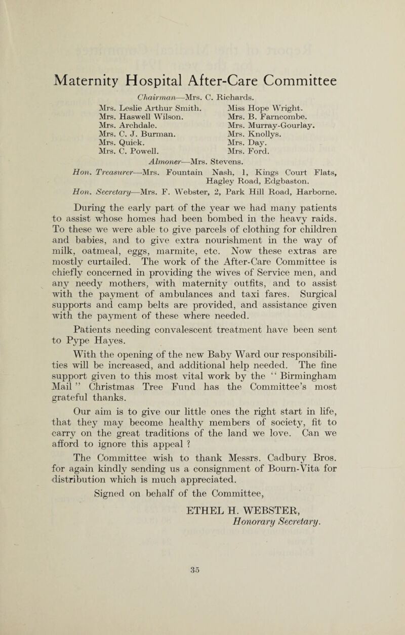 Maternity Hospital After-Care Committee Chairman—Mrs. C. Richards. Mrs. Leslie Arthur Smith. Mrs. Haswell Wilson. Mrs. Archdale. Mrs. C. J. Bunnan. Mrs. Quick. Mrs. C. Powell. Miss Hope Wright. Mrs. B. Farncombe. Mrs. Murray-Gourlay Mrs. Knollys. Mrs. Day. Mrs. Ford. Almoner—Mrs. Stevens. Hon. Treasurer—Mrs. Fountain Nash, 1, Kings Court Flats, Hagley Road, Edgbaston. Hon. Secretary—Mrs. F. Webster, 2, Park Hill Road, Harborne. During the early part of the year we had many patients to assist whose homes had been bombed in the heavy raids. To these we were able to give parcels of clothing for children and babies, and to give extra nourishment in the way of milk, oatmeal, eggs, marmite, etc. Now these extras are mostly curtailed. The work of the After-Care Committee is chiefly concerned in providing the wives of Service men, and any needy mothers, with maternity outfits, and to assist with the payment of ambulances and taxi fares. Surgical supports and camp belts are provided, and assistance given with the payment of these where needed. Patients needing convalescent treatment have been sent to Pype Hayes. With the opening of the new Baby Ward our responsibili¬ ties will be increased, and additional help needed. The fine support given to this most vital work by the “ Birmingham Mail ” Christmas Tree Fund has the Committee’s most grateful thanks. Our aim is to give our little ones the right start in life, that they may become healthy members of society, fit to carry on the great traditions of the land we love. Can we afford to ignore this appeal ? The Committee wish to thank Messrs. Cadbury Bros, for again kindly sending us a consignment of Bourn-Vita for distribution which is much appreciated. Signed on behalf of the Committee, ETHEL H. WEBSTER, Honorary Secretary.
