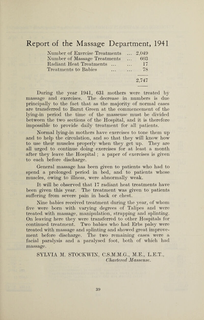 Report of the Massage Department, 1941 Number of Exercise Treatments ... 2,049 Number of Massage Treatments ... 603 Radiant Heat Treatments ... ... 17 Treatments to Babies ... ... 78 2,747 During the year 1941, 631 mothers were treated by massage and exercises. The decrease in numbers is due principally to the fact that as the majority of normal cases are transferred to Barnt Green at the commencement of the lying-in period the time of the masseuse must be divided between the two sections of the Hospital, and it is therefore impossible to provide daily treatment for all patients. Normal lying-in mothers have exercises to tone them up and to help the circulation, and so that they will know how to use their muscles properly when they get up. They are all urged to continue doing exercises for at least a month after they leave the Hospital ; a paper of exercises is given to each before discharge. General massage has been given to patients who had to spend a prolonged period in bed, and to patients whose muscles, owing to illness, were abnormally weak. It will be observed that 17 radiant heat treatments have been given this year. The treatment was given to patients suffering from severe pain in back or chest. Nine babies received treatment during the year, of whom five were born with varying degrees of Talipes and were treated with massage, manipulation, strapping and splinting. On leaving here they were transferred to other Hospitals for continued treatment. Two babies who had Erbs palsy were treated with massage and splinting and showed great improve¬ ment before discharge. The two remaining cases were a facial paralysis and a paralysed foot, both of which had massage. SYLVIA M. STOCKWIN, C.S.M.M.G., M.E., L.E.T., Chartered Masseuse.