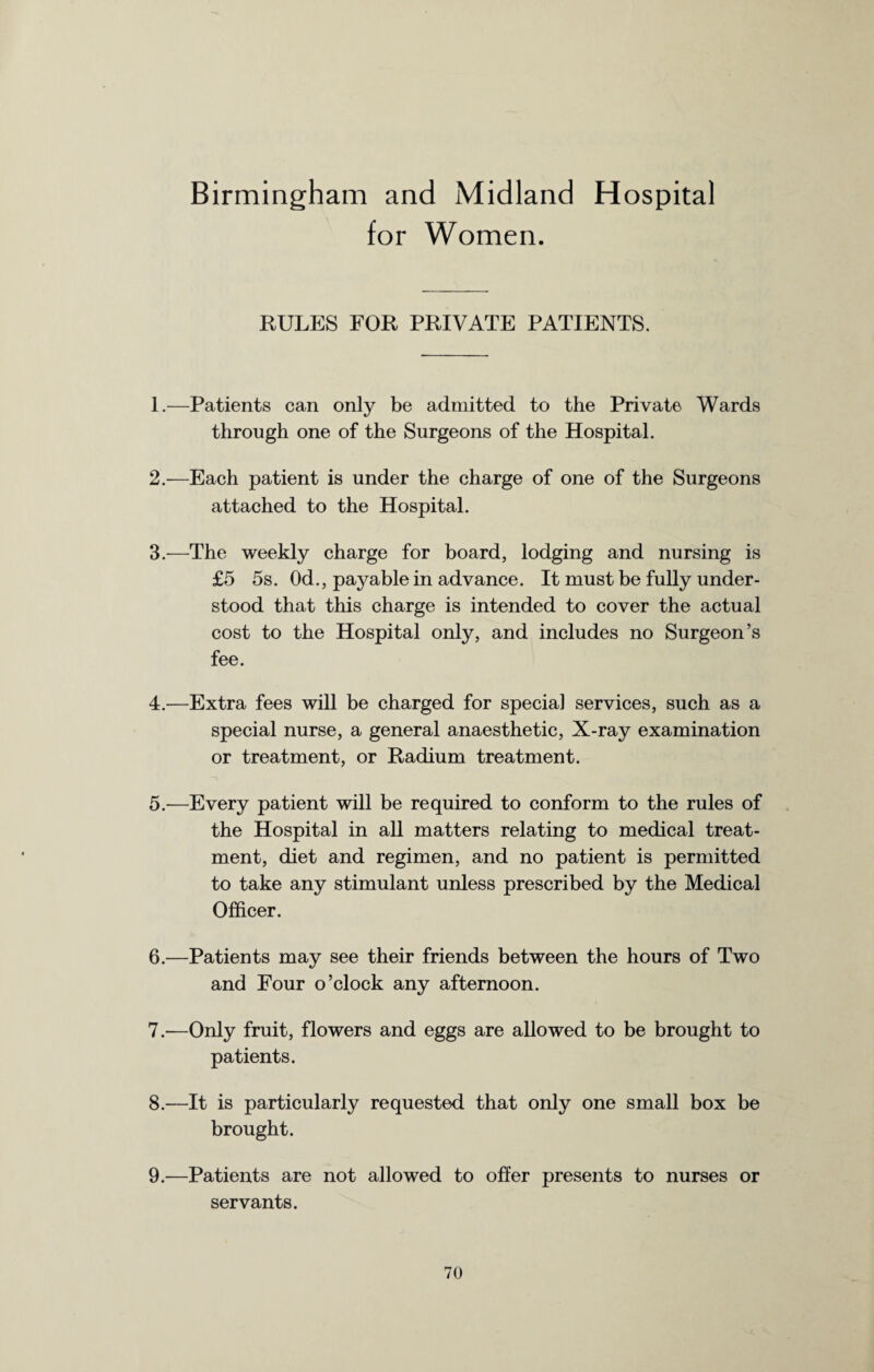 Birmingham and Midland Hospital for Women. RULES FOR PRIVATE PATIENTS. 1. —Patients can only be admitted to the Private Wards through one of the Surgeons of the Hospital. 2. —Each patient is under the charge of one of the Surgeons attached to the Hospital. 3. —The weekly charge for board, lodging and nursing is £5 5s. Od., payable in advance. It must be fully under¬ stood that this charge is intended to cover the actual cost to the Hospital only, and includes no Surgeon’s fee. 4. —Extra fees will be charged for special services, such as a special nurse, a general anaesthetic, X-ray examination or treatment, or Radium treatment. 5. —Every patient will be required to conform to the rules of the Hospital in all matters relating to medical treat¬ ment, diet and regimen, and no patient is permitted to take any stimulant unless prescribed by the Medical Officer. 6. —Patients may see their friends between the hours of Two and Four o’clock any afternoon. 7. —Only fruit, flowers and eggs are allowed to be brought to patients. 8. —It is particularly requested that only one small box be brought. 9. —Patients are not allowed to offer presents to nurses or servants.