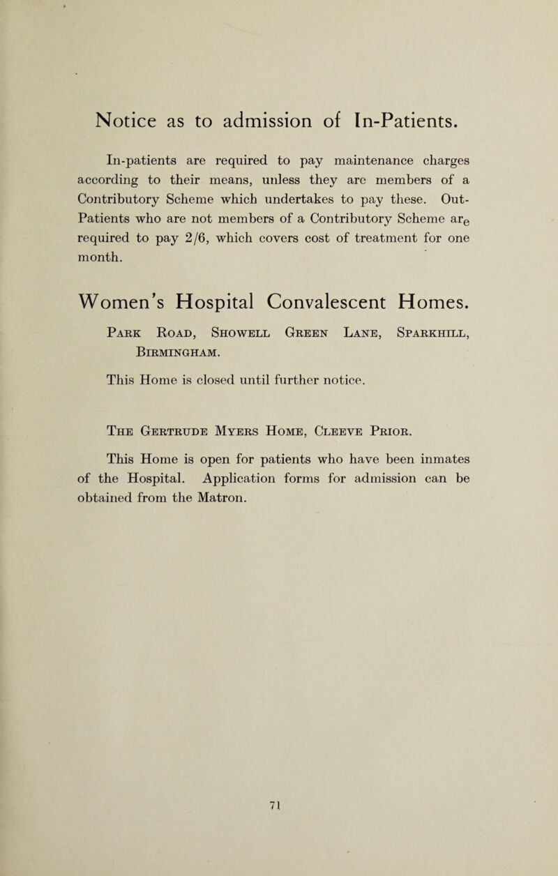 Notice as to admission of In-Patients. In-patients are required to pay maintenance charges according to their means, unless they are members of a Contributory Scheme which undertakes to pay these. Out- Patients who are not members of a Contributory Scheme are required to pay 2/6, which covers cost of treatment for one month. Women's Hospital Convalescent Homes. Park Road, Showell Green Lane, Sparkhill, Birmingham. This Home is closed until further notice. The Gertrude Myers Home, Cleeve Prior. This Home is open for patients who have been inmates of the Hospital. Application forms for admission can be obtained from the Matron.