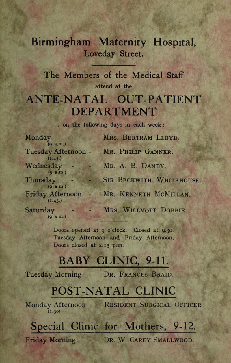 Birmingham Maternity Hospital, Loveday Street. The Members of the Medical Staff attend at the ANTE-NATAL OUT-PATIENT DEPARTMENT . on the following days in each week: Monday (9 a.m.) Tuesday Afternoon - (1.45.) Wednesday (9 a.m.) Thursday (9 a.m.) Friday Afternoon - (1-45-) Saturday (9 a.m.) Mrs. Bertram Lloyd. Mr. Philip Ganner. Mr. A. B. Danby. Sir Beckwith Whitehouse. Mr. Kenneth McMillan. Mrs. Willmott Dobbie. Doors opened at 9 o'clock. Closed at 9.30. Tuesday Afternoon and Friday Afternoon, Doors closed at 2.15 p.m. BABY CLINIC. 9-11. Tuesday Morning - Dr. Frances Braid. POST-NATAL CLINIC Monday Afternoon - Resident Surgical Officer (I-3°) Special Clinic for Mothers, 9-12. Friday Morning - Dr. W. Carey Smallwood.