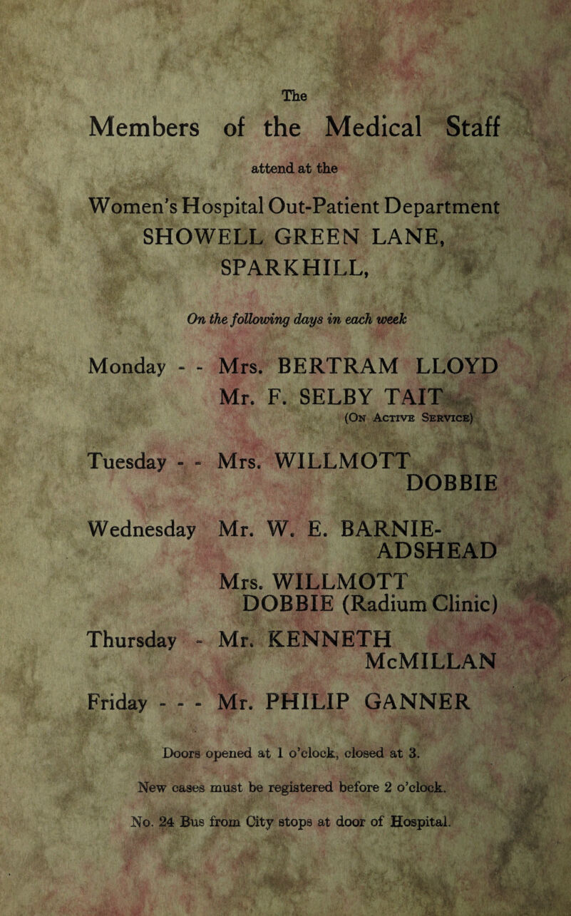 Members The of the Medical Staff attend at the Women's Hospital Out-Patient Department SHOWELL GREEN LANE, SPARK HILL, On the following days in each week Monday - - Mrs. BERTRAM LLOYD Mr. F. SELBY TAIT (On Active Service) Tuesday - - Mrs. WILLMOTT DOBBIE Wednesday Mr. W. E. BARNIE- ADSHEAD Mrs. WILLMOTT DOBBIE (Radium Clinic) Thursday - Mr. KENNETH McMillan Friday - - - Mr. PHILIP GANNER Doors opened at 1 o’clock, closed at 3. New cases must be registered before 2 o’clock. No. 24 Bus from City stops at door of Hospital.