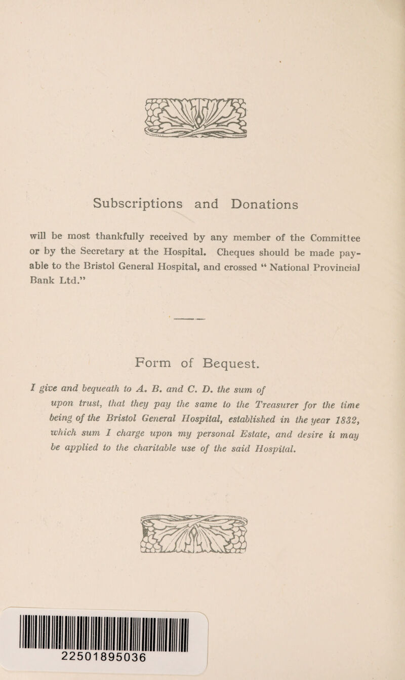 Subscriptions and Donations will be most thankfully received by any member of the Committee or by the Secretary at the Hospital. Cheques should be made pay¬ able to the Bristol General Hospital, and crossed “ National Provincial Bank Ltd.” Form of Bequest. I give and bequeath to A, B. and C. D. the sum of upon trust, that they pay the same to the Treasurer for the time being of the Bristol General Hospital, established in the year 1832, which sum 1 charge upon my personal Estate, and desire it may be applied to the charitable use of the said Hospital. 22501895036