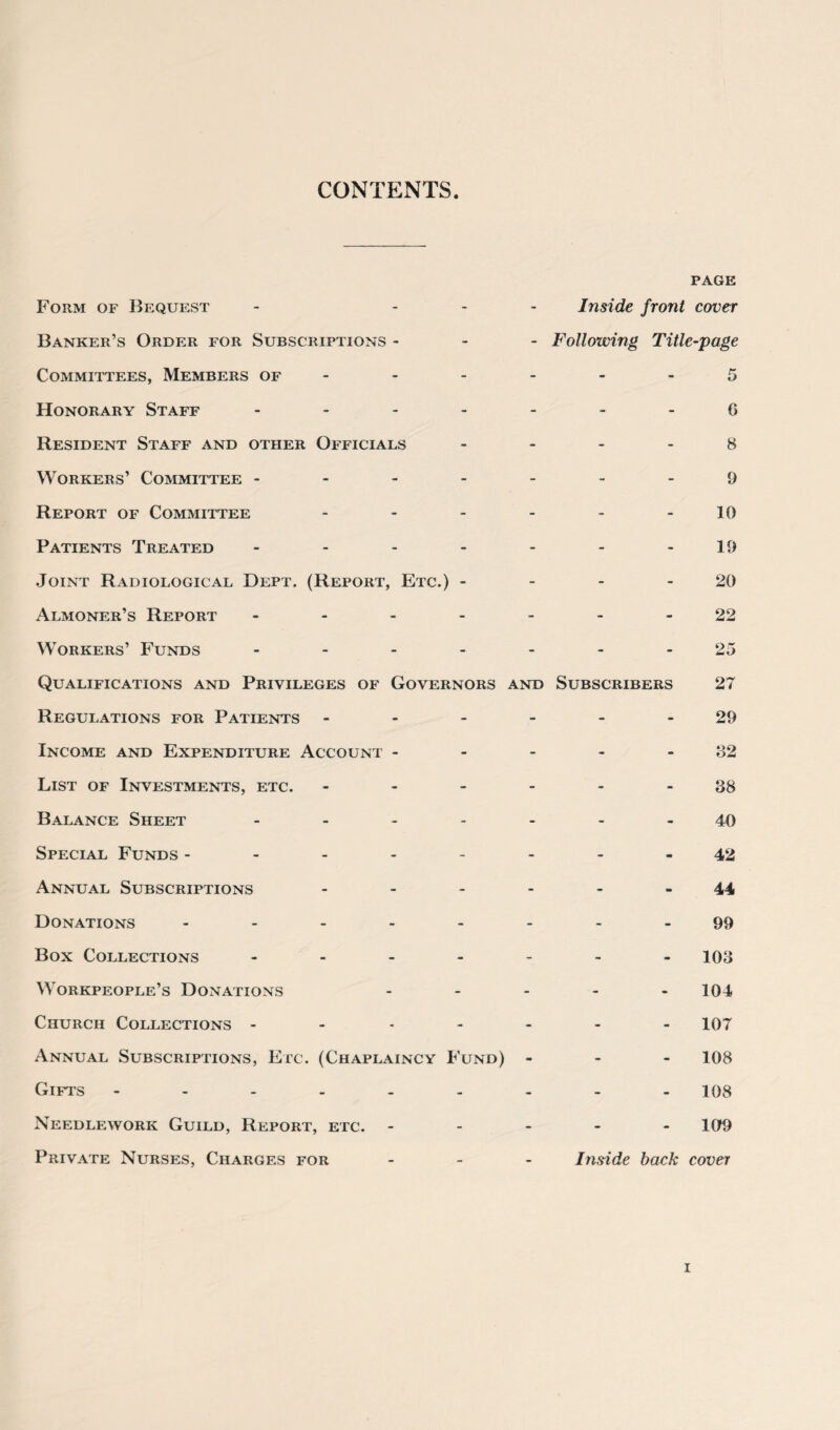 CONTENTS Form of Bequest - - Inside front page cover Banker’s Order for Subscriptions - - - Following Title-page Committees, Members of - - - - - 5 Honorary Staff - - - - G Resident Staff and other Officials - - - - 8 Workers’ Committee - - - - - 9 Report of Committee - - - - 10 Patients Treated - - - - 19 •Joint Radiological Dept. (Report, Etc.) - - - - 20 Almoner’s Report - - - - - 22 Workers’ Funds - - - - 25 Qualifications and Privileges of Governors AND Subscribers 27 Regulations for Patients - - - - 29 Income and Expenditure Account - - - - - 32 List of Investments, etc. - - - - 88 Balance Sheet ... - - - - 40 Special Funds .... - - - - 42 Annual Subscriptions - - - m 44 Donations .... - - - - 99 Box Collections ... - - - - 103 Workpeople’s Donations - - - - 104 Church Collections - - - - - 107 Annual Subscriptions, Etc. (Chaplaincy Fund) - - - 108 Gifts - - - - - 108 Needlework Guild, Report, etc. - - - - 109 Private Nurses, Charges for - - Inside back cover i