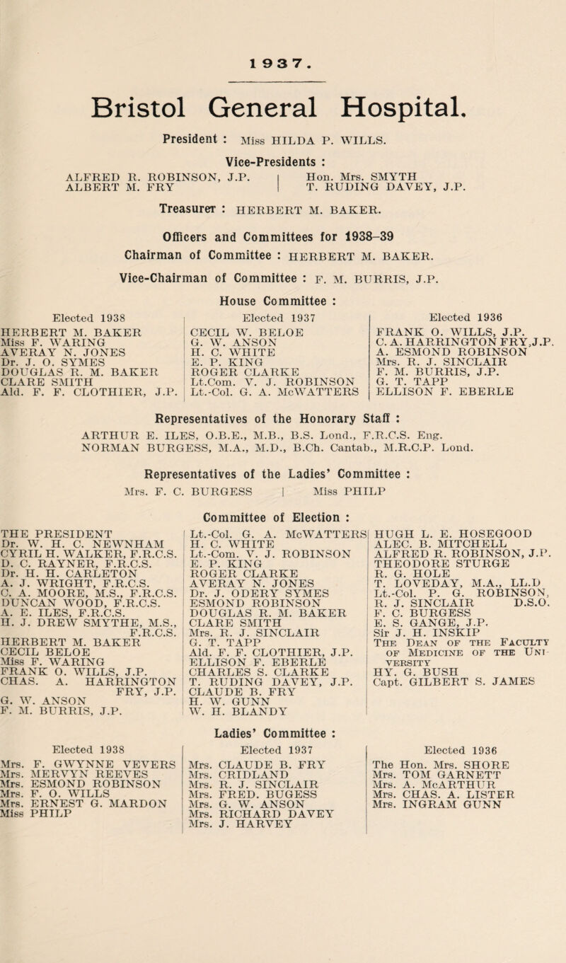 19 3 7 Bristol General Hospital. President : Miss Hilda p. wills. Vice-Presidents : ALFRED R. ROBINSON, J.P. I Hon. Mrs. SMYTH ALBERT M. FRY I T. RUDING DAYEY, J.P. Treasurer : Herbert m. baker. Officers and Committees for 1938-39 Chairman of Committee : Herbert m. baker. Vice-Chairman of Committee : f. m. burris. j.p. Elected 1938 HERBERT M. BAKER Miss F. WARING AVERAY N. JONES Dr. J. O. SYMES DOUGLAS R. M. BAKER CLARE SMITH Aid. F. F. CLOTHIER, J.P. House Committee : Elected 1937 CECIL W. BELOE G. W. ANSON H. C. WHITE E. P. KING ROGER CLARKE Lt.Com. V. J. ROBINSON Lt.-Col. G. A. McWATTERS Elected 1936 FRANK O. WILLS, J.P. C. A. HARRINGTON FRY,J.P. A. ESMOND ROBINSON Mrs. R. J. SINCLAIR F. M. BURRIS, J.P. G. T. TAPP ELLISON F. EBERLE Representatives of the Honorary Staff : ARTHUR E. ILES, O.B.E., M.B., B.S. Lond., F.R.C.S. Eng. NORMAN BURGESS, M.A., M.D., B.Ch. Cantab., M.R.C.P. Lond. Representatives of the Ladies’ Committee : Mrs. F. C. BURGESS | Miss PHILP THE PRESIDENT Dr. W. H. C. NEWNHAM CYRIL H. WALKER, F.R.C.S. D. C. RAYNER, F.R.C.S. Dr. H. H. CARLETON A. J. WRIGHT, F.R.C.S. C. A. MOORE, M.S., F.R.C.S. DUNCAN WOOD, F.R.C.S. A. E. ILES, F.R.C.S. H. J. DREW SMYTHE, M.S., F R O S HERBERT M. BAKER CECIL BELOE Miss F. WARING FRANK O. WILLS, J.P. CHAS. A. HARRINGTON FRY, J.P. G. W. ANSON F. M. BURRIS, J.P. Elected 1938 Mrs. F. GWYNNE VEVERS Mrs. MERVYN REEVES Mrs. ESMOND ROBINSON Mrs. F. O. WILLS Mrs. ERNEST G. MARDON Miss PHILP Committee of Election : Lt.-Col. G. A. McWATTERS II. C. WHITE Lt.-Com. V. J. ROBINSON E. P. KING ROGER CLARKE AVERAY N. JONES Dr. J. ODERY SYMES ESMOND ROBINSON DOUGLAS R. M. BAKER CLARE SMITH Mrs. R. J. SINCLAIR G. T. TAPP Aid. F. F. CLOTHIER, J.P. ELLISON F. EBERLE CHARLES S. CLARKE T. RUDING DAVEY, J.P. CLAUDE B. FRY H. W. GUNN W. H. BLANDY Ladies’ Committee : Elected 1937 Mrs. CLAUDE B. FRY Mrs. CRIDLAND Mrs. R. J. SINCLAIR Mrs. FRED. BUGESS Mrs. G. W. ANSON Mrs. RICHARD DAVEY Mrs. J. HARVEY HUGH L. E. HOSEGOOD ALEC. B. MITCHELL ALFRED R. ROBINSON, J.P. THEODORE STURGE R. G. HOLE T. LOVEDAY, M.A., LL.D Lt.-Col. P. G. ROBINSON, R. J. SINCLAIR D.S.O. F. C. BURGESS E. S. GANGE, J.P. Sir J. H. INSKIP The Dean of the Faculty of Medicine of the Uni yersity HY. G. BUSH Capt. GILBERT S. JAMES Elected 1936 The Hon. Mrs. SHORE Mrs. TOM GARNETT Mrs. a. mcarthur Mrs. CHAS. A. LISTER Mrs. INGRAM GUNN
