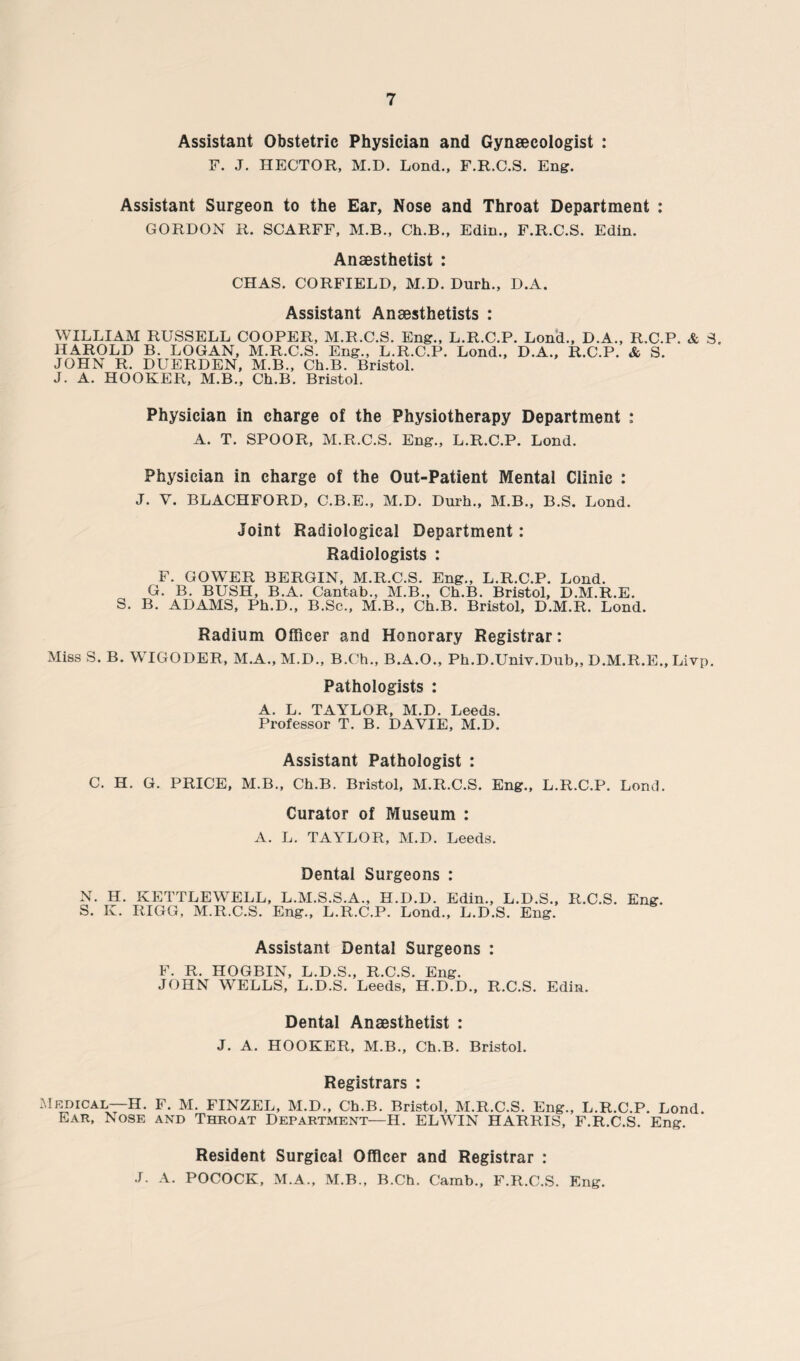 Assistant Obstetric Physician and Gynaecologist : F. J. HECTOR, M.D. Lond., F.R.C.S. Eng. Assistant Surgeon to the Ear, Nose and Throat Department : GORDON R. SCARFF, M.B., Ch.B., Edin., F.R.C.S. Edin. Anaesthetist : CHAS. CORFIELD, M.D. Durh., D.A. Assistant Anaesthetists : WILLIAM RUSSELL COOPER, M.R.C.S. Eng., L.R.C.P. Lond., D.A., R.C.P. & S. HAROLD B. LOGAN, M.R.C.S. Eng., L.R.C.P. Lond., D.A., R.C.P. & S. JOHN R. DUERDEN, M.B., Ch.B. Bristol. J. A. HOOKER, M.B., Ch.B. Bristol. Physician in charge of the Physiotherapy Department : A. T. SPOOR, M.R.C.S. Eng., L.R.C.P. Lond. Physician in charge of the Out-Patient Mental Clinic : J. V. BLACHFORD, C.B.E., M.D. Durh., M.B., B.S. Lond. Joint Radiological Department: Radiologists : F. GOWER BERGIN, M.R.C.S. Eng., L.R.C.P. Lond. G. B. BUSH, B.A. Cantab., M.B., Ch.B. Bristol, D.M.R.E. S. B. ADAMS, Ph.D., B.Sc., M.B., Ch.B. Bristol, D.M.R. Lond. Radium Officer and Honorary Registrar: Miss S. B. WIGODER, M.A., M.D., B.Ch., B.A.O., Ph.D.Univ.Dub,, D.M.R.E., Livp. Pathologists : A. L. TAYLOR, M.D. Leeds. Professor T. B. DAVIE, M.D. Assistant Pathologist : C. H. G. PRICE, M.B., Ch.B. Bristol, M.R.C.S. Eng., L.R.C.P. Lond. Curator of Museum : A. L. TAYLOR, M.D. Leeds. Dental Surgeons : N. H. KETTLEWELL, L.M.S.S.A., H.D.D. Edin., L.D.S., R.C.S. Eng. S. K. RIGG, M.R.C.S. Eng., L.R.C.P. Lond., L.D.S. Eng. Assistant Dental Surgeons : F. R. HOGBIN, L.D.S., R.C.S. Eng. JOHN WELLS, L.D.S. Leeds, H.D.D., R.C.S. Edin. Dental Anaesthetist : J. A. HOOKER, M.B., Ch.B. Bristol. Registrars : Medical—H. F. M. FINZEL, M.D., Ch.B. Bristol, M.R.C.S. Eng., L.R.C.P. Lond. Ear, Nose and Throat Department—II. EL WIN HARRIS, F.R.C.S. Eng. Resident Surgical Officer and Registrar : J. A. POCOCK, M.A., M.B., B.Ch. Camb., F.R.C.S. Eng.