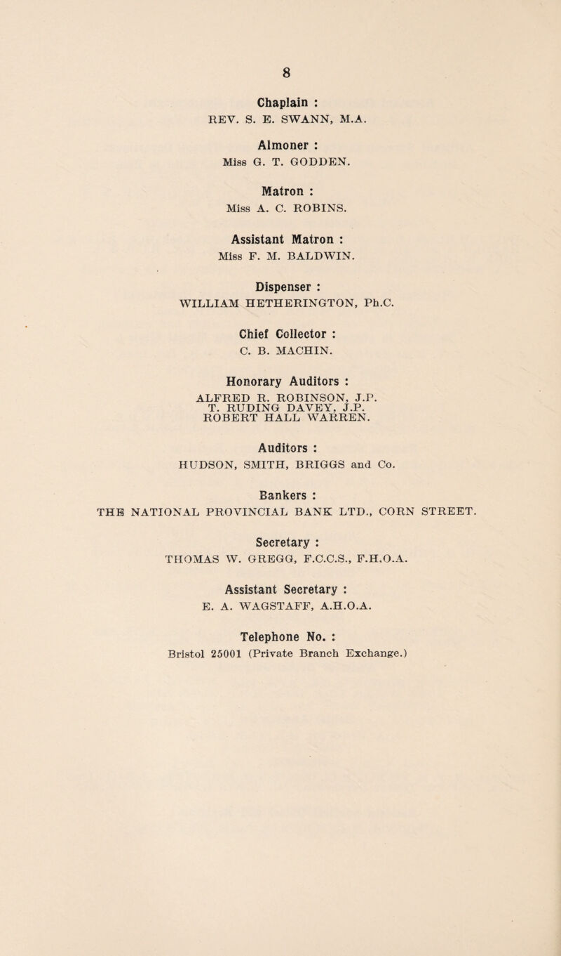 Chaplain : REV. S. E. SWANN, M.A. Almoner : Miss G. T. GODDEN. Matron : Miss A. C. ROBINS. Assistant Matron : Miss F. M. BALDWIN. Dispenser : WILLIAM HETHERINGTON, Ph.C. Chief Collector : C. B. MACHIN. Honorary Auditors : ALFRED R. ROBINSON, J.P. T. RUDING DAVEY, J.P. ROBERT HALL WARREN. Auditors : HUDSON, SMITH, BRIGGS and Co. Bankers : THE NATIONAL PROVINCIAL BANK LTD., CORN STREET. Secretary : THOMAS W. GREGG, F.C.C.S., F.H.O.A. Assistant Secretary : E. A. WAGSTAFF, A.H.O.A. Telephone No. : Bristol 25001 (Private Branch Exchange.)