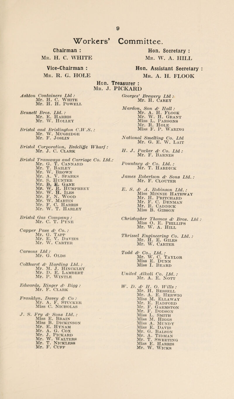 Workers’ Chairman : Mr. H. C. WHITE Committee. Hon. Secretary : Mr. W. A. HILL Vice-Chairman : Mr. R. G. HOLE Hon. Assistant Secretary Mr. A. II. FLOOR Hen. Treasurer : Mr. J. PICKARD Ashton Containers Ltd : Mr. H. C. White Mr. H. H. Powell Bennett Bros. Ltd. : Mr. E. Harris Mr. W. Holley Bristol and Brislington C.W.S. : Mr. W. Mugridge Mr. F. Joslin Bristol Corporation, Redclifje Wharf: Mr. J. C. Clark Bristol Tramways and Carriage Co. Ltd.: Mr. G. T. Cannard Mr. T. Bailey Mr. W. Brown Mr. A. V. Sparks Mr. S. Hunter Mr. B. E. Gane Mr. W. R. Humphrey Mr. W. H. Iles Mr. F. N. Wood Mr. W. Martin Mr. F. C. Harris Mr. W. T. Harley Bristol Gas Company : Mr. C. T. Pyne Capper Pass & Co. : Mr. G. Tapp Mr. E. V. Davies Mr. W. Carter Carsons Ltd : Mr. G. Olds Colthurst <&• Harding Ltd. : Mr. M. J. Hinckley Mr. D. E. Lambert Mr. P. Wintle Edwards, Ringer <£• Bigg : Mr. F. Clark Franklyn, Davey & Co : Mr. A. F. Stucker Miss C. Nicholas J. S. Fry & Sons Ltd. : Miss E. Brain Miss B. Dickinson Mr. E. Hynam Mr. A. G. Cox Mr. J. Pickard Mr. W. Walters Mr. T. Nickless Mr. F. Cuff Georges’ Brewery Ltd : Mr. H. Carey JMardon, Son & Hall : Mr. A. H. Flook Mr. W. H. Grant Miss L. Parsons Mr. R. Hole Miss F. P. Waring National Smelting Co. Ltd Mr. G. E. W. Lait H. J. Packer & Co. Ltd : Mr. F. Barnes Pountney & Co. Ltd. : Mr. T. Hardick James Robertson & Sons Ltd.: Mr. F. Clouter F. S. & A. Robinson Ltd. : Miss Minnie Hathway Mr. H. Pritchard Mr. F. C. Denman Mr. R. Caddick Miss B. Gibson Christopher Thomas & Bros. Ltd Miss O. E. Phillips Mr. W. A. Hill Thrissel Engineering Co. Ltd. : Mr. H. E. Giles Mr. W. Carter Todd & Co., Ltd. : Mr. W. C. Taylor Miss E. Dunn Miss I. Beard United Alkali Co. Ltd. : Mr. A. E. Nott W. D. dt H. O. Wills: Mr. H. Bessell Mr. A. E. Her wig Miss M. Ellawtay Mr. E. Radford Mr. F. Garmston Mr. F. Dodson Miss L. Smith Miss M. Higgs Miss A. Mundy Miss E. Davis Mr. G. Balson Mr. A. Tidman Mr. T. Sweeting Miss E. Harris Mr. W. Wicks