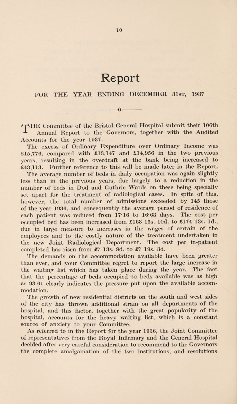 Report FOR THE YEAR ENDING DECEMBER 31st, 1937 -:0:- rj\ IIP; Committee of the Bristol General Hospital submit their 106th Annual Report to the Governors, together with the Audited Accounts for the year 1937. The excess of Ordinary Expenditure over Ordinary Income was £15,776, compared with £13,147 and £14,956 in the two previous years, resulting in the overdraft at the bank being increased to £43,113. Further reference to this will be made later in the Report. The average number of beds in daily occupation was again slightly less than in the previous years, due largely to a reduction in the number of beds in Dod and Guthrie Wards on these being specially set apart for the treatment of radiological cases. In spite of this, however, the total number of admissions exceeded by 145 those of the year 1936, and consequently the average period of residence of each patient was reduced from 17*16 to 16*63 days. The cost per occupied bed has been increased from £163 15s. lOd. to £174 13s. Id., due in large measure to increases in the wages of certain of the employees and to the costly nature of the treatment undertaken in the new Joint Radiological Department. The cost per in-patient completed has risen from £7 13s. 8d. to £7 19s. 3d. The demands on the accommodation available have been greater than ever, and your Committee regret to report the large increase in the waiting list which has taken place during the year. The fact that the percentage of beds occupied to beds available was as high as 93*61 clearly indicates the pressure put upon the available accom¬ modation. The growth of new residential districts on the south and west sides of the city has thrown additional strain on all departments of the hospital, and this factor, together with the great popularity of the hospital, accounts for the heavy waiting list, which is a constant source of anxiety to your Committee. As referred to in the Report for the year 1936, the Joint Committee of representatives from the Royal Infirmary and the General Hospital decided after very careful consideration to recommend to the Governors the complete amalgamation of the two institutions, and resolutions