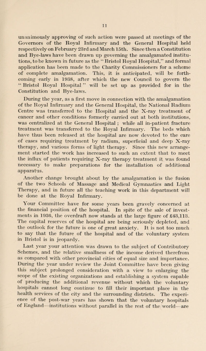 unanimously approving of such action were passed at meetings of the Governors of the Royal Infirmary and the General Hospital held respectively on February 23rd and March 15th. Since then a Constitution and Bye-laws have been drawn up governing the amalgamated institu¬ tions, to be known in future as the “ Bristol Royal Hospital,” and formal application has been made to the Charity Commissioners for a scheme of complete amalgamation. This, it is anticipated, will be forth¬ coming early in 1938, after which the new Council to govern the “ Bristol Royal Hospital ” will be set up as provided for in the Constitution and Bye-laws. During the year, as a first move in connection with the amalgamation of the Royal Infirmary and the General Hospital, the National Radium Centre was transferred to the Hospital and the X-ray treatment of cancer and other conditions formerly carried out at both institutions, was centralized at the General Hospital ; while all in-patient fracture treatment was transferred to the Royal Infirmary. The beds which have thus been released at the hospital are now devoted to the care of cases requiring treatment by radium, superficial and deep X-ray therapy, and various forms of light therapy. Since this new arrange¬ ment started the work has increased to such an extent that to meet the influx of patients requiring X-ray therapy treatment it was found necessary to make preparations for the installation of additional apparatus. Another change brought about by the amalgamation is the fusion of the two Schools of Massage and Medical Gymnastics and Light Therapy, and in future all the teaching work in this department will be done at the Royal Infirmary. Your Committee have for some years been gravely concerned at the financial position of the hospital. In spite of the sale of invest¬ ments in 1936, the overdraft now stands at the large figure of £43,113. The capital reserves of the hospital are being seriously depleted, and the outlook for the future is one of great anxiety. It is not too much to say that the future of the hospital and of the voluntary system in Bristol is in jeopardy. Last year your attention was drawn to the subject of Contributory Schemes, and the relative smallness of the income derived therefrom as compared with other provincial cities of equal size and importance. During the year under review the Joint Committee have been giving this subject prolonged consideration with a view to enlarging the scope of the existing organizations and establishing a system capable of producing the additional revenue without which the voluntary hospitals cannot long continue to fill their important place in the health services of the city and the surrounding districts. The experi¬ ence of the post-war years has shown that the voluntary hospitals of England—institutions without parallel in the rest of the world—are