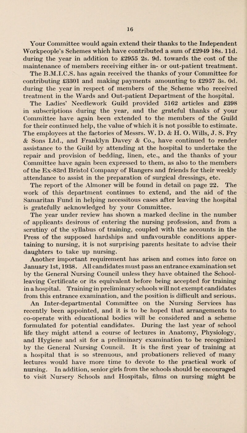 Your Committee would again extend their thanks to the Independent Workpeople’s Schemes which have contributed a sum of £2949 18s. lid. during the year in addition to £2955 2s. 9d. towards the cost of the maintenance of members receiving either in- or out-patient treatment. The B.M.I.C.S. has again received the thanks of your Committee for contributing £3301 and making payments amounting to £2957 3s. Od. during the year in respect of members of the Scheme who received treatment in the Wards and Out-patient Department of the hospital. The Ladies’ Needlework Guild provided 5162 articles and £398 in subscriptions during the year, and the grateful thanks of your Committee have again been extended to the members of the Guild for their continued help, the value of which it is not possible to estimate. The employees at the factories of Messrs. W. D. & H. O. Wills, J. S. Fry & Sons Ltd., and Franklyn Davey & Co., have continued to render assistance to the Guild by attending at the hospital to undertake the repair and provision of bedding, linen, etc., and the thanks of your Committee have again been expressed to them, as also to the members of the Ex-83rd Bristol Company of Rangers and friends for their weekly attendance to assist in the preparation of surgical dressings, etc. The report of the Almoner will be found in detail on page 22. The work of this department continues to extend, and the aid of the Samaritan Fund in helping necessitous cases after leaving the hospital is gratefully acknowledged by your Committee. The year under review has shown a marked decline in the number of applicants desirous of entering the nursing profession, and from a scrutiny of the syllabus of training, coupled with the accounts in the Press of the supposed hardships and unfavourable conditions apper¬ taining to nursing, it is not surprising parents hesitate to advise their daughters to take up nursing. Another important requirement has arisen and comes into force on January 1st, 1938. All candidates must pass an entrance examination set by the General Nursing Council unless they have obtained the School¬ leaving Certificate or its equivalent before being accepted for training in a hospital. Training in preliminary schools will not exempt candidates from this entrance examination, and the position is difficult and serious. An Inter-departmental Committee on the Nursing Services has recently been appointed, and it is to be hoped that arrangements to co-operate with educational bodies will be considered and a scheme formulated for potential candidates. During the last year of school life they might attend a course of lectures in Anatomy, Physiology, and Hygiene and sit for a preliminary examination to be recognized by the General Nursing Council. It is the first year of training at a hospital that is so strenuous, and probationers relieved of many lectures would have more time to devote to the practical work of nursing. In addition, senior girls from the schools should be encouraged to visit Nursery Schools and Hospitals, films on nursing might be