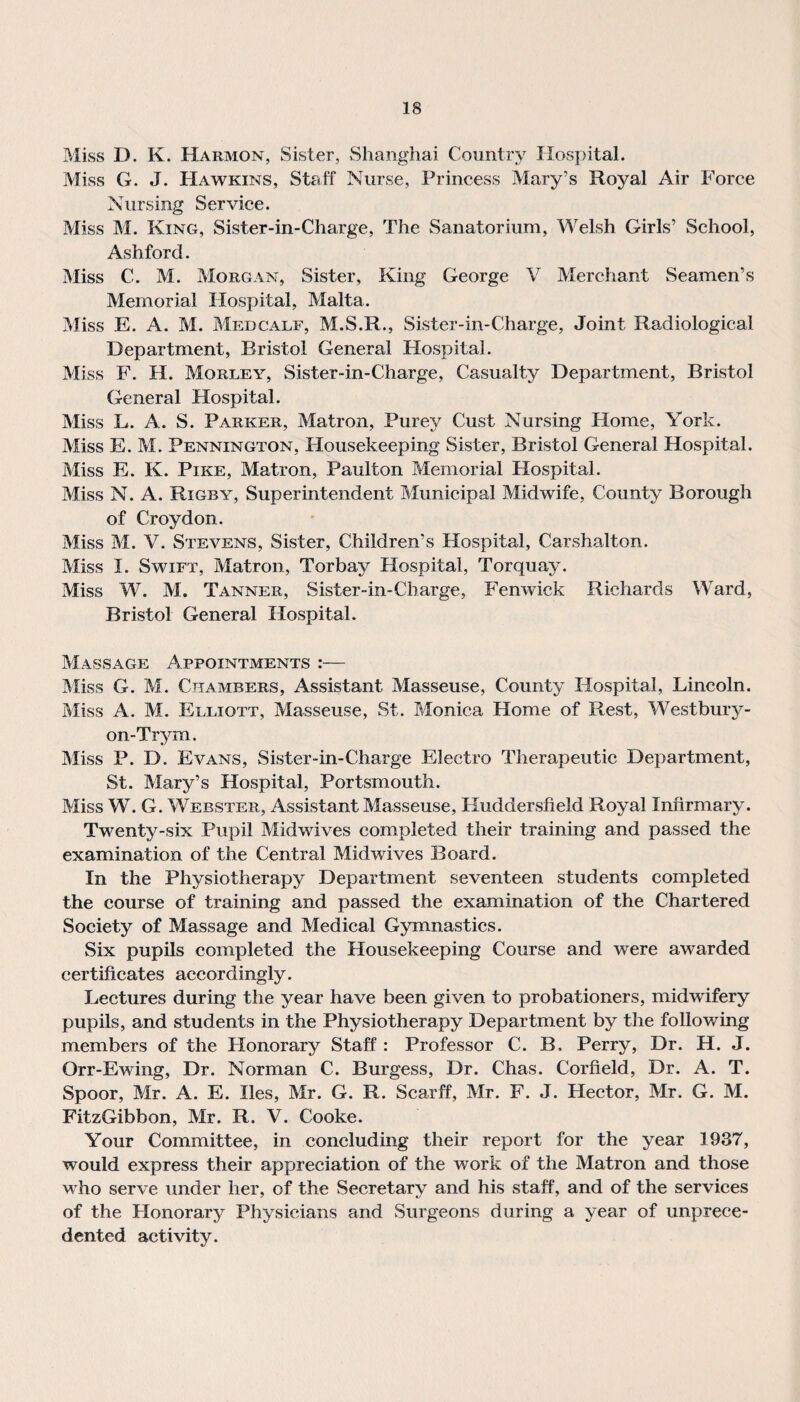 Miss D. K. Harmon, Sister, Shanghai Country Hospital. Miss G. J. Hawkins, Staff Nurse, Princess Mary’s Royal Air Force Nursing Service. Miss M. King, Sister-in-Charge, The Sanatorium, Welsh Girls’ School, Ashford. Miss C. M. Morgan, Sister, King George V Merchant Seamen’s Memorial Hospital, Malta. Miss E. A. M. Medcalf, M.S.R., Sister-in-Charge, Joint Radiological Department, Bristol General Hospital. Miss F. H. Morley, Sister-in-Charge, Casualty Department, Bristol General Hospital. Miss L. A. S. Parker, Matron, Purey Cust Nursing Home, York. Miss E. M. Pennington, Housekeeping Sister, Bristol General Hospital. Miss E. K. Pike, Matron, Paulton Memorial Hospital. Miss N. A. Rigby, Superintendent Municipal Midwife, County Borough of Croydon. Miss M. V. Stevens, Sister, Children’s Hospital, Carshalton. Miss I. Swift, Matron, Torbay Hospital, Torquay. Miss W. M. Tanner, Sister-in-Charge, Fenwick Richards Ward, Bristol General Hospital. Massage Appointments :— Miss G. M. Chambers, Assistant Masseuse, County Hospital, Lincoln. Miss A. M. Elliott, Masseuse, St. Monica Home of Rest, Westbury- on-Trym. Miss P. D. Evans, Sister-in-Charge Electro Therapeutic Department, St. Mary’s Hospital, Portsmouth. Miss W. G. Webster, Assistant Masseuse, Huddersfield Royal Infirmary. Twenty-six Pupil Midwives completed their training and passed the examination of the Central Midwives Board. In the Physiotherapy Department seventeen students completed the course of training and passed the examination of the Chartered Society of Massage and Medical Gymnastics. Six pupils completed the Housekeeping Course and were awarded certificates accordingly. Lectures during the year have been given to probationers, midwifery pupils, and students in the Physiotherapy Department by the following members of the Honorary Staff : Professor C. B. Perry, Dr. H. J. Orr-Ewing, Dr. Norman C. Burgess, Dr. Chas. Corfield, Dr. A. T. Spoor, Mr. A. E. lies, Mr. G. R. Scarff, Mr. F. J. Hector, Mr. G. M. FitzGibbon, Mr. R. V. Cooke. Your Committee, in concluding their report for the year 1937, would express their appreciation of the work of the Matron and those who serve under her, of the Secretary and his staff, and of the services of the Honorary Physicians and Surgeons during a year of unprece¬ dented activity.