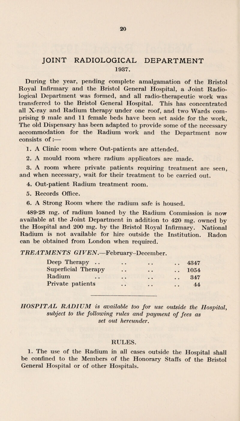 JOINT RADIOLOGICAL DEPARTMENT 1937. During the year, pending complete amalgamation of the Bristol Royal Infirmary and the Bristol General Hospital, a Joint Radio¬ logical Department was formed, and all radio-therapeutic work was transferred to the Bristol General Hospital. This has concentrated all X-ray and Radium therapy under one roof, and two Wards com¬ prising 9 male and 11 female beds have been set aside for the work, The old Dispensary has been adapted to provide some of the necessary accommodation for the Radium work and the Department now consists of:— 1. A Clinic room where Out-patients are attended. 2. A mould room where radium applicators are made. 3. A room where private patients requiring treatment are seen, and when necessary, wait for their treatment to be carried out. 4. Out-patient Radium treatment room. 5. Records Office. 6. A Strong Room where the radium safe is housed. 489*28 mg. of radium loaned by the Radium Commission is now available at the Joint Department in addition to 420 mg. owned by the Hospital and 200 mg. by the Bristol Royal Infirmary. National Radium is not available for hire outside the Institution. Radon can be obtained from London when required. TREA TMENTS GIVEN.—February-December. Deep Therapy .. 4347 Superficial Therapy .. 1054 Radium 347 Private patients .. 44 HOSPITAL RADIUM is available too for use outside the Hospital, subject to the following rules and payment of fees as set out hereunder. RULES. 1. The use of the Radium in all cases outside the Hospital shall be confined to the Members of the Honorary Staffs of the Bristol General Hospital or of other Hospitals.