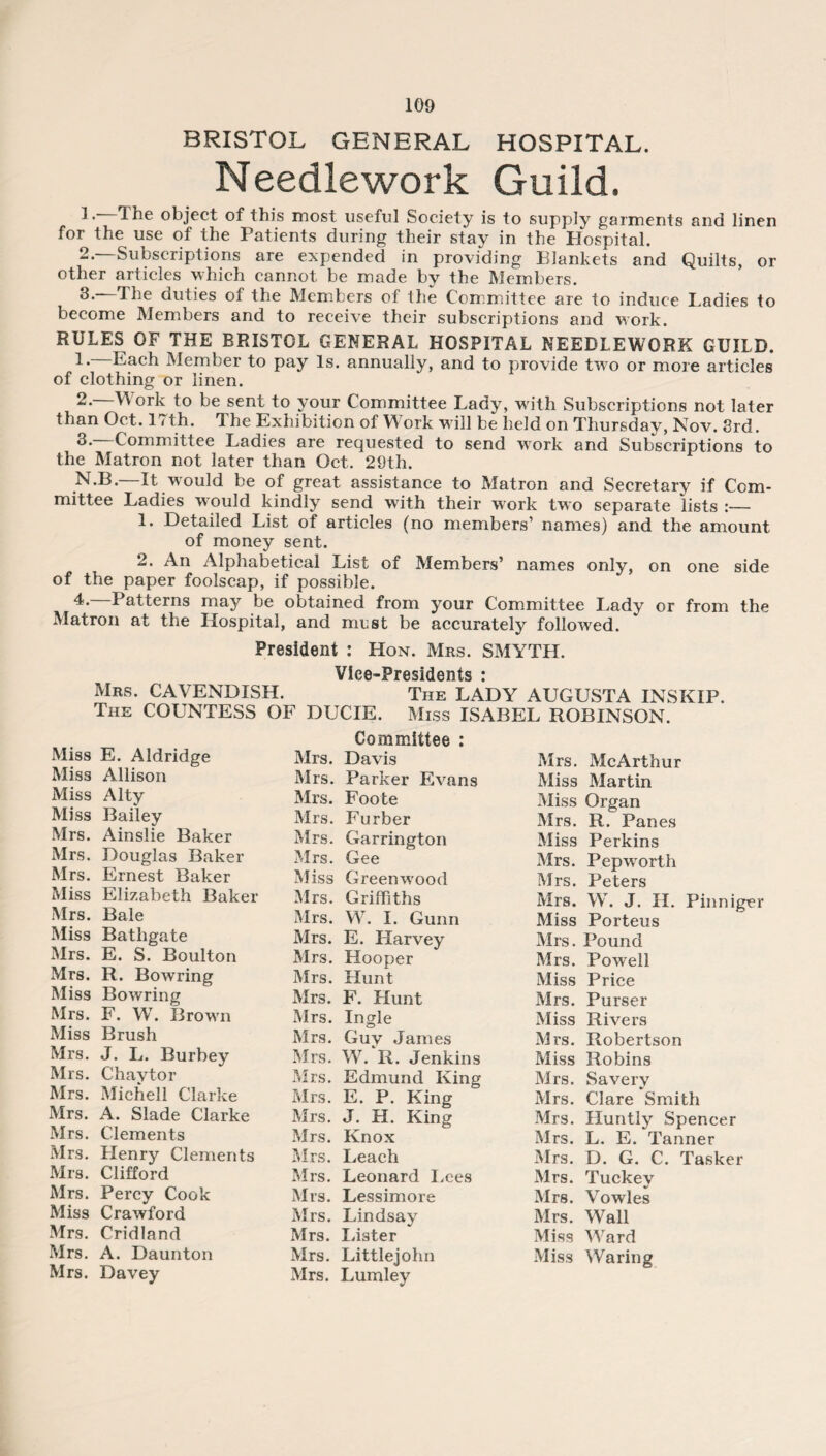 BRISTOL GENERAL HOSPITAL. Needlework Guild. ]. The object of this most useful Society is to supply garments and linen for the use of the Patients during their stay in the Hospital. 2—Subscriptions are expended in providing Blankets and Quilts, or other articles which cannot be made by the Members. 3.—The duties of the Members of the Committee are to induce Ladies to become Members and to receive their subscriptions and work. RULES OF THE BRISTOL GENERAL HOSPITAL NEEDLEWORK GUILD. 1. Each Member to pay Is. annually, and to provide two or more articles of clothing or linen. 2. W ork to be sent to your Committee Lady, with Subscriptions not later than Oct. 17th. The Exhibition of Work will be held on Thursday, Nov. 3rd. 3. Committee Ladies are requested to send work and Subscriptions to the Matron not later than Oct. 29th. —It would be of great assistance to Matron and Secretary if Com¬ mittee Ladies would kindly send with their work two separate lists :_ 1. Detailed List of articles (no members’ names) and the amount of money sent. 2. An Alphabetical List of Members’ names only, on one side of the paper foolscap, if possible. 4. —Patterns may be obtained from your Committee I,ady or from the Matron at the Hospital, and must be accurately followed. President : Hon. Mrs. SMYTH. VicO'PrssidGnts * Mrs. CAVENDISH. The LADY AUGUSTA INSKIP. The COUNTESS OF DIJCIE. Miss ISABEL ROBINSON. Miss E. Aldridge Miss Allison Miss Alty Miss Bailey Mrs. Ainslie Baker Mrs. Douglas Baker Mrs. Ernest Baker Miss Elizabeth Baker Mrs. Bale Miss Bathgate Mrs. E. S. Boulton Mrs. R. Bowring Miss Bowring Mrs. F. W. Brown Miss Brush Mrs. J. L. Burbey Mrs. Chaytor Mrs. Michell Clarke Mrs. A. Slade Clarke Mrs. Clements Mrs. Henry Clements Mrs. Clifford Mrs. Percy Cook Miss Crawford Mrs. Cridland Mrs. A. Daunton Mrs. Davey Committee : Mrs. Davis Mrs. Parker Evans Mrs. Foote Mrs. Furber Mrs. Carrington Mrs. Gee Miss Greenwood Mrs. Griffiths Mrs. W. I. Gunn Mrs. E. Harvey Mrs. Hooper Mrs. Hunt Mr3. F. Hunt Mrs. Ingle Mrs. Guy James Mrs. W. R. Jenkins Mrs. Edmund King Mrs. E. P. King Mrs. J. H. King Mrs. Knox Mrs. Leach Mrs. Leonard Lees Mrs. Lessimore Mrs. Lindsay Mrs. Lister Mrs. Littlejohn Mrs. Lumley Mrs. McArthur Miss Martin Miss Organ Mrs. R. Panes Miss Perkins Mrs. Pepworth Mrs. Peters Mrs. W. J. II. Pinniger Miss Porteus Mrs. Pound Mrs. Powell Miss Price Mrs. Purser Miss Rivers Mrs. Robertson Miss Robins Mrs. Savery Mrs. Clare Smith Mrs. Huntly Spencer Mrs. L. E. Tanner Mrs. D. G. C. Tasker Mrs. Tuckey Mrs. Vowles Mrs. Wall Miss Ward Miss Waring