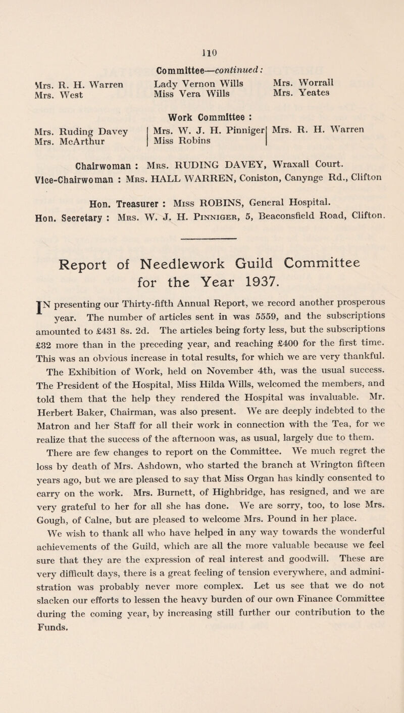 Committee—continued: Mrs. R. H. Warren Lady Vernon Wills Mrs. Worrall Mrs. West Miss Vera Wills Mrs. Yeates Mrs. Ruding Davey Mrs. McArthur Work Committee : Mrs. W. J. H. Pinniger Miss Robins Mrs. R. H. Warren Chairwoman : Mrs. RUDING DAVEY, Wraxall Court. Vice-Chairwoman : Mrs. HALL WARREN, Coniston, Canynge Rd., Clifton Hon. Treasurer : Miss ROBINS, General Hospital. Hon. Secretary : Mrs. W. J. H. Pinniger, 5, Beaconsfield Road, Clifton. Report of Needlework Guild Committee for the Year 1937. IN presenting our Thirty-fifth Annual Report, we record another prosperous year. The number of articles sent in was 5559, and the subscriptions amounted to £431 8s. 2d. The articles being forty less, but the subscriptions £32 more than in the preceding year, and reaching £400 for the first time. This was an obvious increase in total results, for which we are very thankful. The Exhibition of Work, held on November 4th, was the usual success. The President of the Hospital, Miss Hilda Wills, welcomed the members, and told them that the help they rendered the Hospital was invaluable. Mr. Herbert Baker, Chairman, was also present. We are deeply indebted to the Matron and her Staff for all their work in connection with the Tea, for we realize that the success of the afternoon was, as usual, largely due to them. There are few changes to report on the Committee. We much regret the loss by death of Mrs. Ashdown, who started the branch at Wrington fifteen years ago, but we are pleased to say that Miss Organ has kindly consented to carry on the work. Mrs. Burnett, of Highbridge, has resigned, and we are very grateful to her for all she has done. We are sorry, too, to lose Mrs. Gough, of Caine, but are pleased to welcome Mrs. Pound in her place. We wish to thank all who have helped in any way towards the wonderful achievements of the Guild, which are all the more valuable because we feel sure that they are the expression of real interest and goodwill. These are very difficult days, there is a great feeling of tension everywhere, and admini¬ stration was probably never more complex. Let us see that we do not slacken our efforts to lessen the heavy burden of our own Finance Committee during the coming year, by increasing still further our contribution to the Funds.