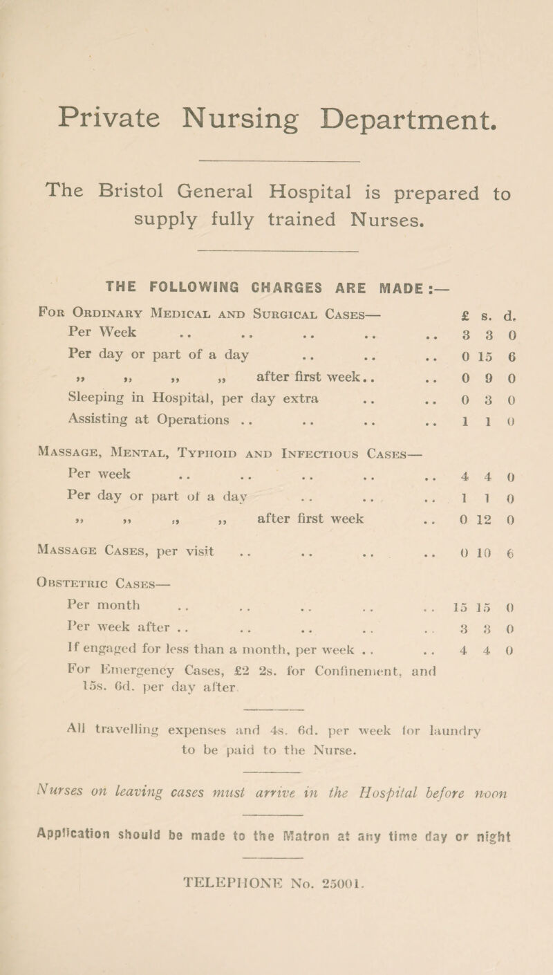 Private Nursing Department. The Bristol General Hospital is prepared to supply fully trained Nurses. THE FOLLOWING CHARGES ARE MADE:- For Ordinary Medical and Surgical Cases— Per Week Per day or part of a day >> „ ,, }S after first week.. Sleeping in Hospital, per day extra Assisting at Operations Massage, Mental, Typhoid and Infectious Cases— Per week .. Per day or part of a day >> >» s, ,, after first week Massage Cases, per visit .. .. .. Obstetric Cases— Per month Per week after if engaged for less than a month, per week . . For Emergency Cases, £2 2s. for Confinement, and 15s. Gd. per day after All travelling expenses and 4s. Gd. per week lor laundry to be paid to the Nurse. Nurses on Leaving cases must arrive in the Hospital before noon Application should be made to the Matron at any time day or night £ s. d. 3 3 0 0 15 6 0 9 0 0 3 0 1 1 0 4 4 0 1 1 0 0 12 0 0 10 6 15 15 0 3 3 0 4 4 0 TELEPHONE No. 25001.
