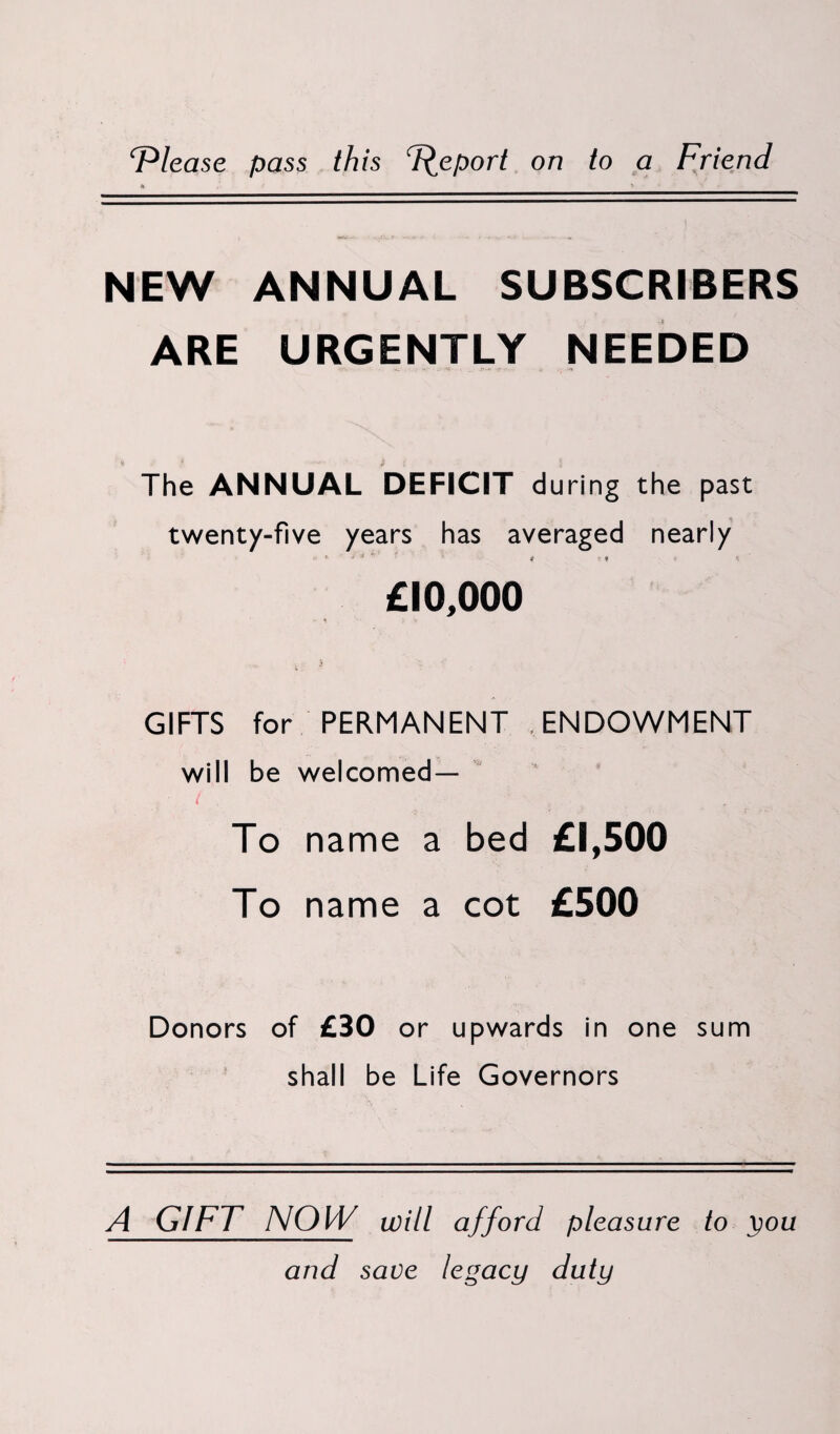 ‘Please pass this Report on to a Friend NEW ANNUAL SUBSCRIBERS ARE URGENTLY NEEDED The ANNUAL DEFICIT during the past twenty-five years has averaged nearly ♦> * * 4 * i t * - •- £10,000 - t / V GIFTS for PERMANENT .ENDOWMENT will be welcomed— ( , 4 , . To name a bed £1,500 To name a cot £500 Donors of £30 or upwards in one sum shall be Life Governors A GIFT NOW will afford pleasure to you and save legacy duty