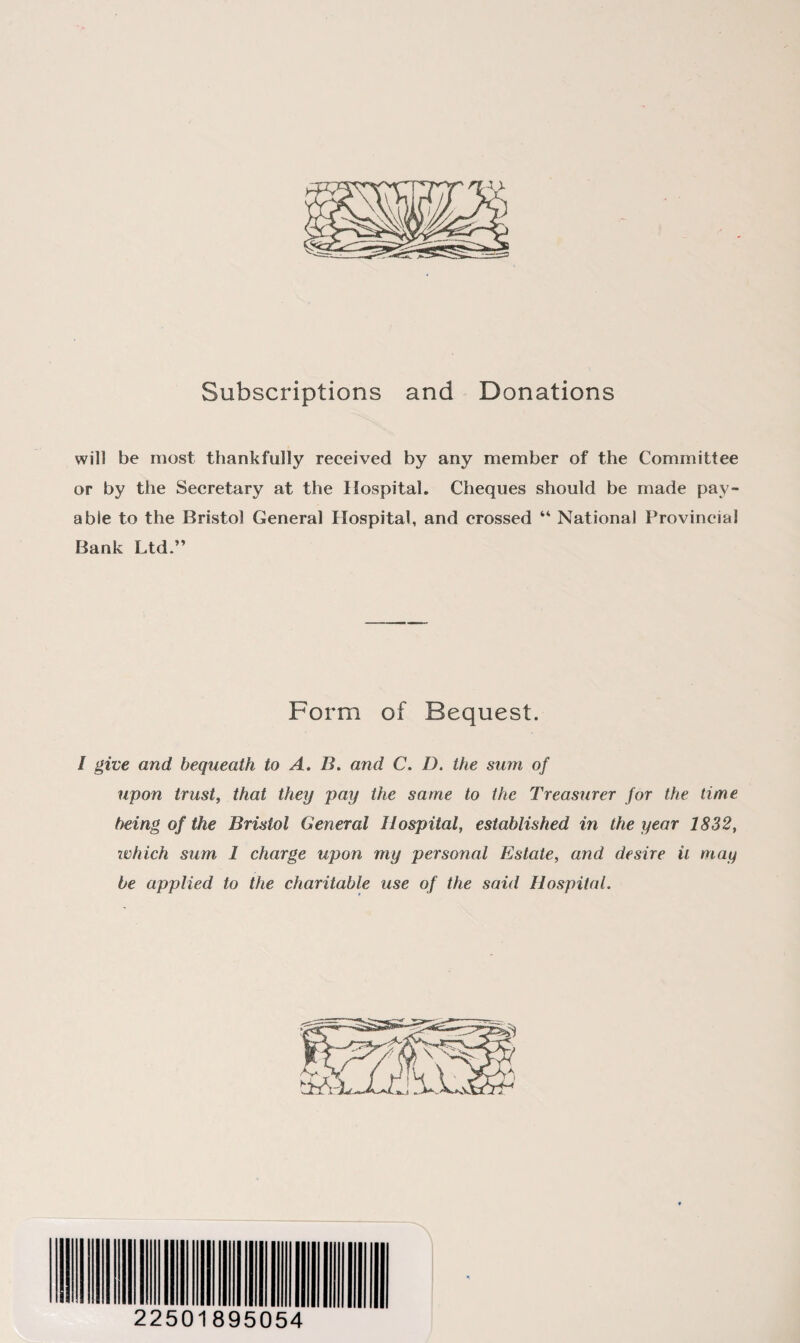 Subscriptions and Donations will be most thankfully received by any member of the Committee or by the Secretary at the Hospital. Cheques should be made pay¬ able to the Bristol General Hospital, and crossed “ National Provincial Bank Ltd.” Form of Bequest. I give and bequeath to A. B. and C. D. the sum of upon trust, that they pay the same to the Treasurer for the time being of the Bristol General Hospital, established in the year 1832, ivhich sum I charge upon my personal Estate, and desire it may be applied to the charitable use of the said Hospital. 22501895054