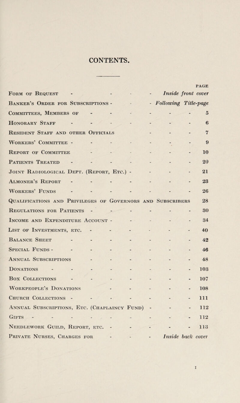 CONTENTS Form of Bequest PAGE Inside front cover Banker’s Order for Subscriptions - - Following Title-page Committees, Members of - 5 Honorary Staff - - - 6 Resident Staff and other Officials 7 Workers’ Committee - 9 Report of Committee 10 Patients Treated - 20 Joint Radiological Dept. (Report, Etc.) - 21 Almoner’s Report - 23 Workers’ Funds - 26 Qualifications and Privileges of Governors and Subscribers 28 Regulations for Patients ------ 30 Income and Expenditure Account - 34 List of Investments, etc. 40 Balance Sheet .... 42 Special Funds ----- 46 Annual Subscriptions 48 Donations ----- 103 Box Collections - 107 Workpeople’s Donations 108 Church Collections - 111 Annual Subscriptions, Etc. (Chaplaincy Fund) 112 Gifts ------ 112 Needlework Guild, Report, etc. - 113 Private Nurses, Charges for Inside back covet i