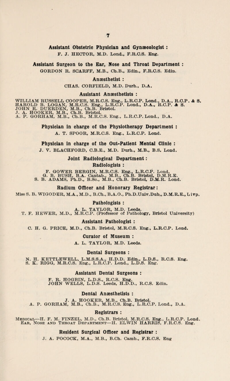 Assistant Obstetric Physician and Gynaecologist : F. J. HECTOR, M.D. Lond., F.R.C.S. Eng. Assistant Surgeon to the Ear, Nose and Throat Department : GORDON R. SCARFF, M.B., Ch.B., Edin., F.R.C.S. Edin. Anaesthetist : CHAS. CORFIELD, M.D. Durh., D.A. Assistant Anaesthetists : WILLIAM RUSSELL COOPER, M.R.C.S. Eng., L.R.C.P. Lond., D.A., R.C.P. A S. HAROLD B. LOGAN, M.R.C.S. Eng., L.R.C.P. Lond., D.A., R.C.P. A S. JOHN R. DUERDEN, M.B., Ch.B. Bristol. J. A. HOOKER, M.B., Ch.B. Bristol. A. P. GORHAM, M.B., Ch.B., M.R.C.S. Eng., L.R.C.P. Lond., D.A. Physician in charge of the Physiotherapy Department : A. T. SPOOR, M.R.C.S. Eng., L.R.C.P. Lond. Physician in charge of the Out-Patient Mental Clinic : J. V. BLACHFORD, C.B.E., M.D. Durh., M.B., B.S. Lond. Joint Radiological Department: Radiologists : F. GOWER BERGIN, M.R.C.S. Eng., L.R.C.P. Lond. G. B. BUSH, B.A. Cantab., M.B., Ch.B. Bristol, D.M.R.E. S. B. ADAMS, Ph.D., B.Sc., M.B., Ch.B. Bristol, D.M.R. Lond. Radium Officer and Honorary Registrar: Miss S. B. WIGODER, M.A., M.D., B.Ch., B.A.O., Ph.D.Univ.Dub,, D.M.R.E., L ivp. Pathologists : A. L. TAYLOR, M.D. Leeds. T. F. HEWER, M.D., M.R.C.P. (Professor of Pathology, Bristol University) Assistant Pathologist : C. H. G. PRICE, M.D., Ch.B. Bristol, M.R.C.S. Eng., L.R.C.P. Lond. Curator of Museum : A. L. TAYLOR, M.D. Leeds. Dental Surgeons : N. H. KETTLEWELL, L.M.S.S.A., H.D.D. Edin., L.D.S., R.C.S. Eng. S. K. RIGG, M.R.C.S. Eng., L.R.C.P. Lond., L.D.S. Eng. Assistant Dental Surgeons : F. R. HOGBIN, L.D.S., R.C.S. Eng. JOHN WELLS, L.D.S. Leeds, H.D.D., R.C.S. Edin. Dental Anaesthetists : J. A. HOOKER, M.B., Ch.B. Bristol. A. P. GORHAM, M.B., Ch.B., M.R.C.S. Eng., L.R.C.P. Lond., D.A. Registrars : Medical—H. F. M. FINZEL, M.D., Ch.B. Bristol, M.R.C.S. Eng., L.R.C.P. Lond. Ear, Nose and Throat Department—H. ELWIN HARRIS, F.R.C.S. Eng. Resident Surgical Officer and Registrar : J. A. POCOCK, M.A., M.B., B.Ch. Camb., F.R.C.S. Eng