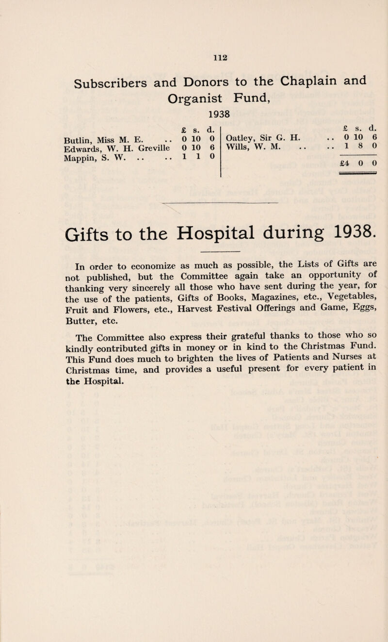 Subscribers and Donors to the Chaplain and Organist Fund, 1938 £ s. d. 0 10 6 18 0 £ s. d. 0 10 0 Oatley, Sir G. H. 0 10 6 Wills, W. M. 110 Butlin, Miss M. E. Edwards, W. H. Greville Mappin, S. W. £4 0 0 Gifts to the Hospital during 1938. In order to economize as much as possible, the Lists of Gifts are not published, but the Committee again take an opportunity of thanking very sincerely all those who have sent during the year, for the use of the patients, Gifts of Books, Magazines, etc., Vegetables, Fruit and Flowers, etc., Harvest Festival Offerings and Game, Eggs, Butter, etc. The Committee also express their grateful thanks to those who so kindly contributed gifts in money or in kind to the Christmas Fund. This Fund does much to brighten the lives of Patients and Nurses at Christmas time, and provides a useful present for every patient in the Hospital.