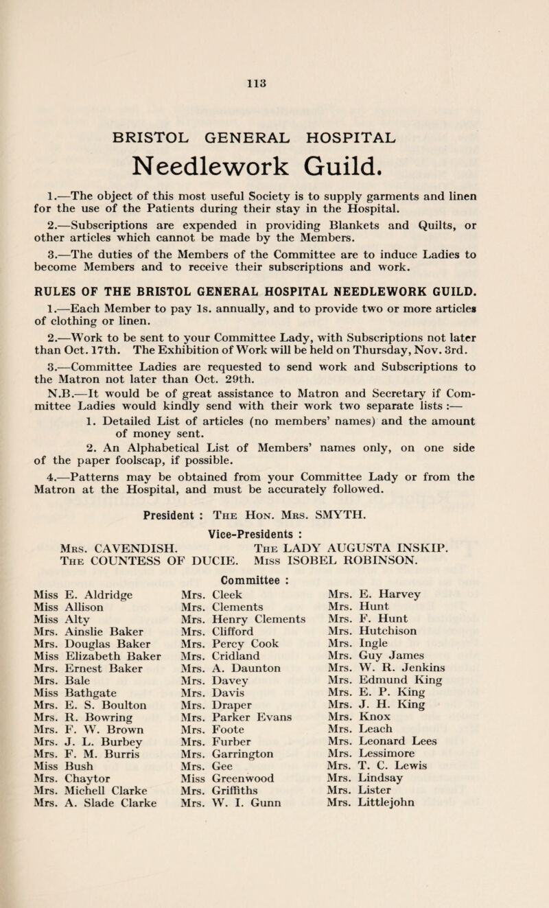 BRISTOL GENERAL HOSPITAL Needlework Guild. 1. —The object of this most useful Society is to supply garments and linen for the use of the Patients during their stay in the Hospital. 2. —Subscriptions are expended in providing Blankets and Quilts, or other articles which cannot be made by the Members. 3. —The duties of the Members of the Committee are to induce Ladies to become Members and to receive their subscriptions and work. RULES OF THE BRISTOL GENERAL HOSPITAL NEEDLEWORK GUILD. 1. —Each Member to pay Is. annually, and to provide two or more articles of clothing or linen. 2. —Work to be sent to your Committee Lady, with Subscriptions not later than Oct. 17th. The Exhibition of Work will be held on Thursday, Nov. 3rd. 3. —Committee Ladies are requested to send work and Subscriptions to the Matron not later than Oct. 29th. N.B.—It would be of great assistance to Matron and Secretary if Com¬ mittee Ladies would kindly send with their work two separate lists :— 1. Detailed List of articles (no members’ names) and the amount of money sent. 2. An Alphabetical List of Members’ names only, on one side of the paper foolscap, if possible. 4. —Patterns may be obtained from your Committee Lady or from the Matron at the Hospital, and must be accurately followed. President : The Hon. Mrs. SMYTH. Vice-Presidents : Mrs. CAVENDISH. The LADY AUGUSTA INSKIP. The COUNTESS OF DUCIE. Miss ISOBEL ROBINSON. Committee : Miss E. Aldridge Mrs. Cleek Mrs. E. Harvey Miss Allison Mrs. Clements Mrs. Hunt Miss Alty Mrs. Henry Clements Mrs. F. Hunt Mrs. Ainslie Baker Mrs. Clifford Mrs. Hutchison Mrs. Douglas Baker Mrs. Percy Cook Mrs. Ingle Miss Elizabeth Baker Mrs. Cridland Mrs. Guy James Mrs. Ernest Baker Mrs. A. Daunton Mrs. W. R. Jenkins Mrs. Bale Mrs. Davey Mrs. Edmund King Miss Bathgate Mrs. Davis Mrs. E. P. King Mrs. E. S. Boulton Mrs. Draper Mrs. J. H. King Mrs. R. Bowring Mrs. Parker Evans Mrs. Knox Mrs. F. W. Brown Mrs. Foote Mrs. Leach Mrs. J. L. Burbey Mrs. Furber Mrs. Leonard Lees Mrs. F. M. Burris Mrs. Garrington Mrs. Lessimore Miss Bush Mrs. Gee Mrs. T. C. Lewis Mrs. Chaytor Miss Greenwood Mrs. Lindsay Mrs. Michell Clarke Mrs. Griffiths Mrs. Lister Mrs. A. Slade Clarke Mrs. W. I. Gunn Mrs. Littlejohn