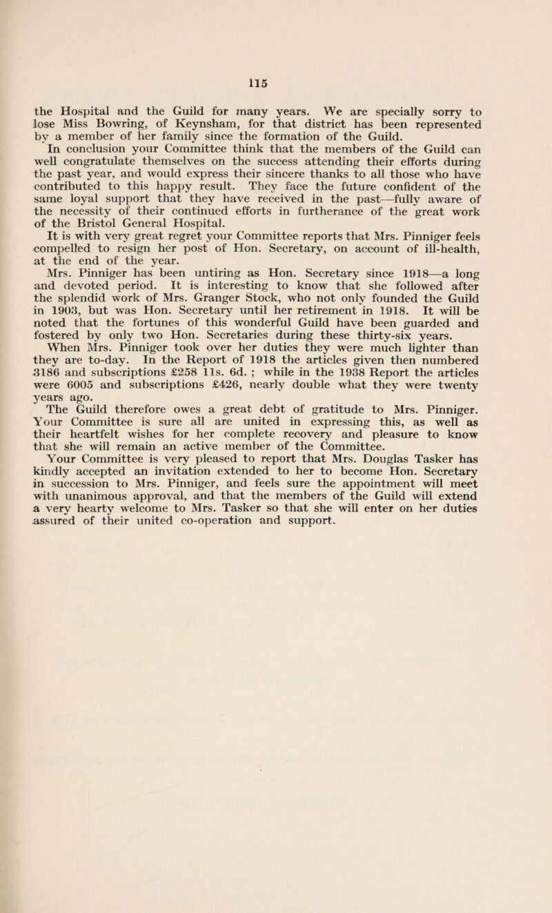 the Hospital and the Guild for many years. We are specially sorry to lose Miss Bowring, of Keynsham, for that district has been represented by a member of her family since the formation of the Guild. In conclusion your Committee think that the members of the Guild can well congratulate themselves on the success attending their efforts during the past year, and would express their sincere thanks to all those who have contributed to this happy result. They face the future confident of the same loyal support that they have received in the past—fully aware of the necessity of their continued efforts in furtherance of the great work of the Bristol General Hospital. It is with very great regret your Committee reports that Mrs. Pinniger feels compelled to resign her post of Hon. Secretary, on account of ill-health, at the end of the year. Mrs. Pinniger has been untiring as Hon. Secretary since 1918—a long and devoted period. It is interesting to know that she followed after the splendid work of Mrs. Granger Stock, who not only founded the Guild in 1903, but was Hon. Secretary until her retirement in 1918. It will be noted that the fortunes of this wonderful Guild have been guarded and fostered by only two Hon. Secretaries during these thirty-six years. When Mrs. Pinniger took over her duties they were much lighter than they are to-day. In the Report of 1918 the articles given then numbered 3186 and subscriptions £258 11s. 6d. ; while in the 1938 Report the articles were 6005 and subscriptions £426, nearly double what they were twenty years ago. The Guild therefore owes a great debt of gratitude to Mrs. Pinniger. Your Committee is sure all are united in expressing this, as well as their heartfelt wishes for her complete recovery and pleasure to know that she will remain an active member of the Committee. Your Committee is very pleased to report that Mrs. Douglas Tasker has kindly accepted an invitation extended to her to become Hon. Secretary in succession to Mrs. Pinniger, and feels sure the appointment will meet with unanimous approval, and that the members of the Guild will extend a very hearty welcome to Mrs. Tasker so that she will enter on her duties -assured of their united co-operation and support.