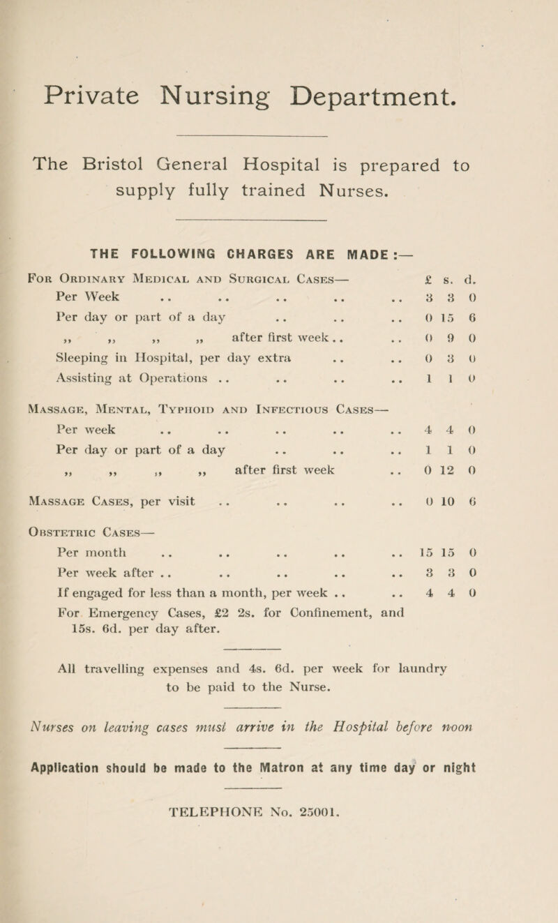 Private Nursing Department. The Bristol General Hospital is prepared to supply fully trained Nurses. THE FOLLOWING CHARGES ARE MADE:— For Ordinary Medical and Surgical Cases— £ s. Per Week .. .. .. .. ..33 Per day or part of a day .. .. .. 0 15 ,, ,, ,, „ after first week.. .. 0 9 Sleeping in Hospital, per day extra .. . . 0 3 Assisting at Operations .. .. .. .. 11 Massage, Mental, Typhoid and Infectious Cases— Per week .. .. .. .. ..44 Per day or part of a day .. .. .. 11 ,, ,, s, ,, after first week .. 0 12 Massage Cases, per visit .. .. .. .. 0 10 Obstetric Cases— Per month .. .. .. .. ..1515 Per week after .. .. .. .. ..33 If engaged for less than a month, per week . . .. 4 4 For Emergency Cases, £2 2s. for Confinement, and 15s. 6d. per day after. All travelling expenses and 4s. 6d. per week for laundry to be paid to the Nurse. d. 0 6 0 0 0 0 o 0 0 0 0 0 Nurses on leaving cases must arrive in the Hospital before n-oon Application should be made to the Matron at any time day or night TELEPHONE No. 25001.