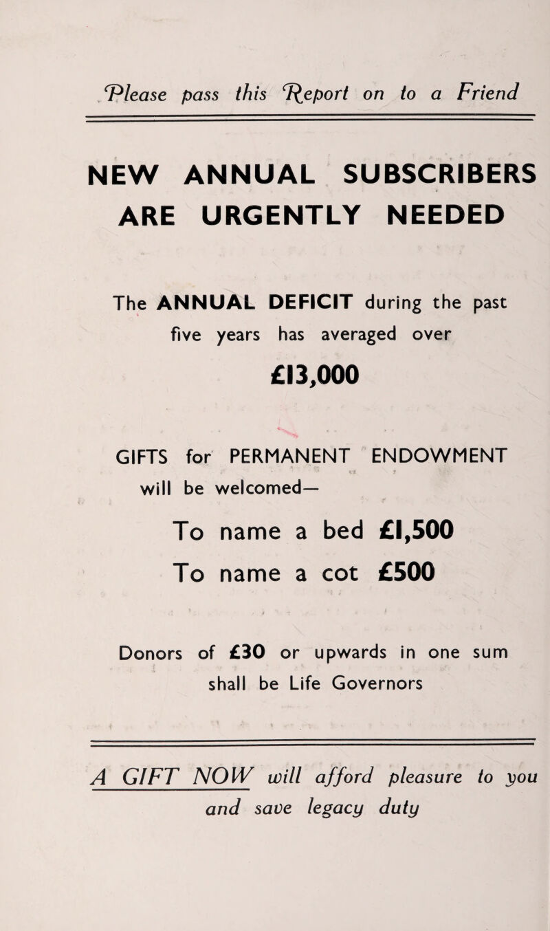 ‘Please pass this Peport on to a Friend NEW ANNUAL SUBSCRIBERS ARE URGENTLY NEEDED The ANNUAL DEFICIT during the past five years has averaged over £13,000 GIFTS for PERMANENT ENDOWMENT A will be welcomed— To name a bed £1,500 To name a cot £500 Donors of £30 or upwards in one sum shall be Life Governors A GIFT NOW will afford pleasure to you and save legacy duty