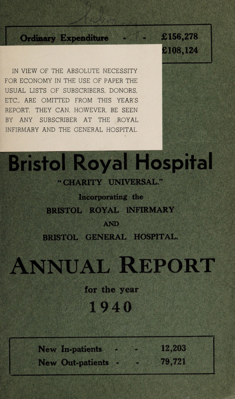 £108,124 IN VIEW OF THE ABSOLUTE NECESSITY FOR ECONOMY IN THE USE OF PAPER THE USUAL LISTS OF SUBSCRIBERS, DONORS, ETC., ARE OMITTED FROM THIS YEAR’S REPORT. THEY CAN, HOWEVER, BE SEEN BY ANY SUBSCRIBER AT THE ROYAL INFIRMARY AND THE GENERAL HOSPITAL.