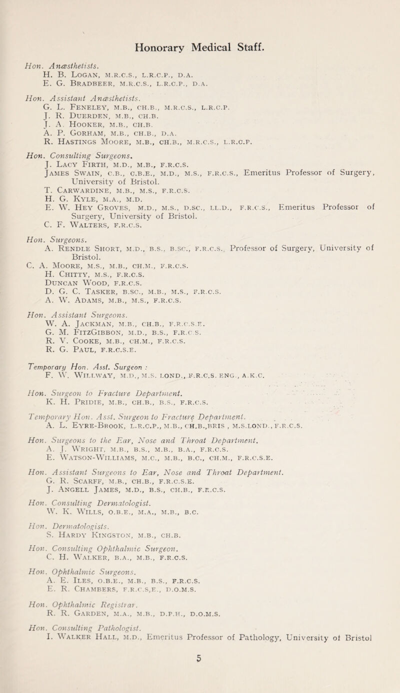 Hon. Anesthetists. H. B. Logan, m.r.c.s., l.r.c.p., d.a. E. G. Bradbeer, m.r.c.s., l.r.c.p., d.a. Hon. Assistant Anesthetists. G. L. FENELEY, M.B., CH.B., M.R.C.S., L.R.C.P. J. R. DUERDEN, M.B., CH.B. J. A. Hooker, m.b., ch.b. A. P. Gorham, m.b., ch.b., d.a. R. Hastings Moore, m.b., ch.b., m.r.c.s., l.r.c.p. Hon. Consulting Surgeons. J. Lacy Firth, m.d., m.b., f.r.c.s. James Swain, c.b., c.b.e., m.d., m.s., f.r.c.s., Emeritus Professor of Surgery, University of Bristol. T. Carwardine, m.b., m.s., f.r.c.s. H. G. Kyle, m.a., m.d. F. W. Hey Groves, m.d., m.s., d.sc., ll.d., f.r.c.s., Emeritus Professor of Surgery, University of Bristol. C. F. Walters, f.r.c.s. Hon. Surgeons. A. Rendle Short, m.d., b.s.. b.sc., f.r.c.s.. Professor of Surgery, University of Bristol. C. A. Moore, m.s., m.b., ch.m., f.r.c.s. H. Chitty, m.s., f.r.c.s. Duncan Wood, f.r.c.s. D. G. C. Tasker, b.sc., m.b., m.s., f.r.c.s. A. W. Adams, m.b., m.s., f.r.c.s. Hon. Assistant Surgeons. W. A. Jackman, m.b., ch.b., f.r.c.s.e. G. M. FitzGibbon, m.d., b.s., f.r.c.s. R. V. Cooke, m.b., ch.m., f.r.c.s. R. G. Paul, f.r.c.s.e. Temporary Hon. Asst. Surgeon : F. W. Willway, m.d., m.s. lond., f.r.c.s. eng., a.k.c. Hon. Surgeon to Fracture Department. K. H. Pridie, m.b., ch.b., b.s., f.r.c.s. Temporary Hon. Asst. Surgeon to Fracture Department. A. L. Eyre-Brook, l.r.c.p., m.b., ch,b.,bris , m.s.lond. , f.r.c.s. Hon. Surgeons to the Ear, Nose and Throat Department. A. J. Wright, m.b., b.s., m.b., b.a., f.r.c.s. E. Watson-Williams, m.c., m.b., b.c., ch.m., f.r.c.s.e. Hon. Assistant Surgeons to Ear, Nose and Throat Department. G. R. SCARFF, M.B., CH.B., F.R.C.S.E. J. Angell James, m.d., b.s., ch.b., f.r.c.s. Hon. Consulting Dermatologist. W. K. Wills, o.b.e., m.a., m.b., b.c. Hon. Dermatologists. S. Hardy Kingston, m.b., ch.b. Hon. Considting Ophthalmic Surgeon. C. H. Walker, b.a., m.b., f.r.c.s. Hon. Ophthalmic Surgeons. A. E. Iles, o.b.e., m.b., b.s., f.r.c.s. E. R. Chambers, f.r.c.s,e., d.o.m.s. Hon. Ophthalmic Registrar. R. R. Garden, m.a., m.b., d.p.h., d.o.m.s. Hon. Considting Pathologist. I. Walker Hall, m.d., Emeritus Professor of Pathology, University of Bristol