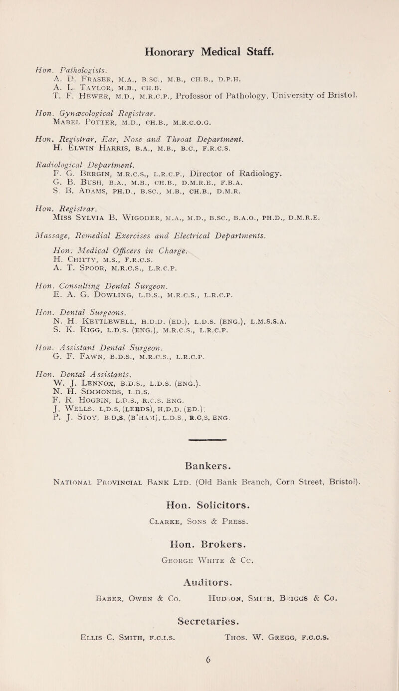 Hon. Pathologists. A. D. Fraser, m.a., b.sc., m.b., cii.b., d.p.h. A. L Taylor, m.b., ch.b. T. F. Hewer, m.d., m.r.c.p., Professor of Pathology, University of Bristol. Hon. Gynecological Registrar. Mabel Potter, m.d., ch.b., m.r.c.o.g. Hon. Registrar, Ear, Nose ancl Throat Department. H. Elwin Harris, b.a., m.b., b.c., f.r.c.s. Radiological Department. F. G. Bergin, m.r.c.s., l.r.c.p., Director of Radiology. G. B. Bush, b.a., m.b., ch.b., d.m.r.e., f.b.a. S. B. Adams, ph.d., b.sc., m.b., ch.b., d.m.r. Hon. Registrar. Miss Sylvia B. Wigoder, m.a., m.d., b.sc., b.a.o., ph.d., d.m.r.e. Massage, Remedial Exercises and Electrical Departments. Hon. Medical Officers in Charge. FI. CHITTY, M.S., F.R.C.S. A. T. Spoor, m.r.c.s., l.r.c.p. Hon. Consulting Dental Surgeon. E. A. G. Dowling, l.d.s., m.r.c.s., l.r.c.p. Hon. Dental Surgeons. N. H. Kettlewell, h.d.d. (ed.), l.d.s. (eng.), l.m.s.s.a. S. K. RlGG, L.D.S. (eng.), M.R.C.S., L.R.C.P. Hon. Assistant Dental Surgeon. G. F. Fawn, b.d.s., m.r.c.s., l.r.c.p. Hon. Dental Assistants. W. J. Lennox, b.d.s., l.d.s. (eng.). N. H. Simmonds, l.d.s. F. R. Hogbin, l.d.s., r.c.s. eng. J, Wells, l.d.s. (leeds), h.d.d. (ed.) . P. J. Stoy, b.d.s. (b’ha.vi), l.d.s., r.c.s. eng. Bankers. National Provincial Bank Ltd. (Old Bank Branch, Corn Street, Bristol). Hon. Solicitors. Clarke, Sons & Press. Hon. Brokers. George White & Cc. Auditors. Baber, Owen & Co. Hud .on, Smi'h, Buggs & Co. Secretaries. Ellis C. Smith, f.c.i.s. Thos. W. Gregg, f.c.c.s.