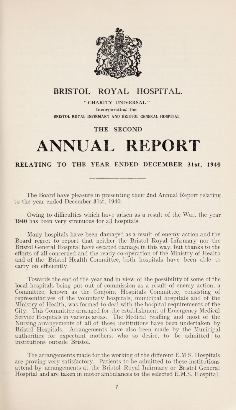  CHARITY UNIVERSAL ” Incorporating the BRISTOL ROYAL INFIRMARY AND BRISTOL GENERAL HOSPITAL THE SECOND ANNUAL REPORT RELATING TO THE YEAR ENDED DECEMBER 3l8t, 1940 The Board have pleasure in presenting their 2nd Annual Report relating to the year ended December 31st, 1940. Owing to difficulties which have arisen as a result of the War, the year 1940 has been very strenuous for all hospitals. Many hospitals have been damaged as a result of enemy action and the Board regret to report that neither the Bristol Royal Infirmary nor the Bristol General Hospital have escaped damage in this way, but thanks to the efforts of all concerned and the ready co-operation of the Ministry of Health and of the Bristol Health Committee, both hospitals have been able to carry on efficiently. Towards the end of the year and in view of the possibility of some of the local hospitals being put out of commission as a result of enemy action, a Committee, known as the Conjoint Hospitals Committee, consisting of representatives of the voluntary hospitals, municipal hospitals and of the Ministry of Health, was formed to deal with the hospital requirements of the City. This Committee arranged for the establishment of Emergency Medical Service Hospitals in various areas. The Medical Staffing and most of the Nursing arrangements of all of these institutions have been undertaken by Bristol Hospitals. Arrangements have also been made by the Municipal authorities for expectant mothers, who so desire, to be admitted to institutions outside Bristol. The arrangements made for the working of the different E.M.S. Hospitals are proving very satisfactory. Patients to be admitted to these institutions attend by arrangements at the Bristol Royal Infirmary or Bristol General Hospital and are taken in motor ambulances to the selected E.M.S. Hospital.