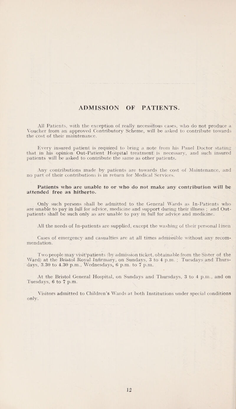 ADMISSION OF PATIENTS. All Patients, with the exception of really necessitous cases, who do not produce a Voucher from an approved Contributory Scheme, will be asked to contribute towards the cost of their maintenance. Every insured patient is required to bring a note from his Panel Doctor stating that in his opinion Out-Patient Hospital treatment is necessary, and such insured patients will be asked to contribute the same as other patients. Any contributions made by patients arc towards the cost of Maintenance, and no part of their contributions is in return for Medical Services. Patients who are unable to or who do not make any contribution will be attended free as hitherto. Only such persons shall be admitted to the General Wards as In-Patients who are unable to pay in full for advice, medicine and support during their illness ; and Out¬ patients shall be such only as are unable to pay in full for advice and medicine. All the needs of In-patients are supplied, except the washing of their personal linen Cases of emergency and casualties are at all times admissible without any recom¬ mendation. Two people may visit*patients (by admission ticket, obtainable from the Sister of the Ward) at the Bristol Royal Infirmary, on Sundays, 3 to 4 p.m. ; Tuesdays and Thurs¬ days, 3.30 to 4.30 p.m., Wednesdays, 6 p.m. to 7 p.m. At the Bristol General Hospital, on Sundays and Thursdays, 3 to 4 p.m., and on Tuesdays, 6 to 7 p.m. Visitors admitted to Children’s Wards at both Institutions under special conditions onlv.